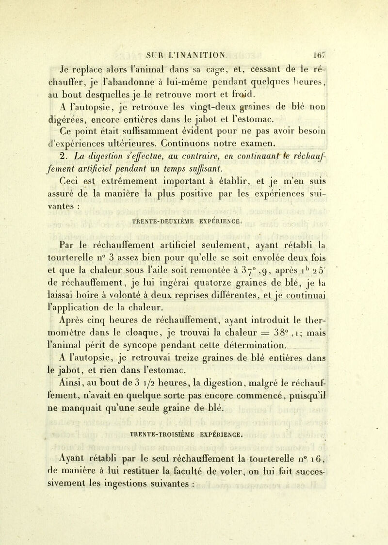 Je replace alors l’animal dans sa cage, et, cessant de le ré- chauffer, je l’abandonne à lui-même pendant quelques heures, au bout desquelles je le retrouve mort et froid. A l’autopsie, je retrouve les vingt-deux graines de blé non digérées, encore entières dans le jabot et l’estomac. Ce point était suffisamment évident pour ne pas avoir besoin d’expériences ultérieures. Continuons notre examen. 2. La digestion s effectue, au contraire, en continuant le réchauf- fement artificiel pendant un temps suffisant. Ceci est extrêmement important à établir, et je m’en suis assuré de la manière la plus positive par les expériences sui- vantes : TRENTE-DEUXIÈME EXPERIENCE. Par le réchauffement artificiel seulement, ayant rétabli la tourterelle n° 3 assez bien pour qu elle se soit envolée deux fois et que la chaleur sous l’aile soit remontée à 37° ,9, après ih 25' de réchauffement, je lui ingérai quatorze graines de blé, je la laissai boire à volonté à deux reprises différentes, et je continuai l’application de la chaleur. Après cinq heures de réchauffement, ayant introduit le ther- momètre dans le cloaque, je trouvai la chaleur = 38° , 1 ; mais l’animal périt de syncope pendant cette détermination. A l’autopsie, je retrouvai treize graines de blé entières dans le jabot, et rien dans l’estomac. Ainsi, au bout de 3 1/2 heures, la digestion, malgré le réchauf- fement, n’avait en quelque sorte pas encore commencé, puisqu’il ne manquait qu’une seule graine de blé. TRENTE-TROISIÈME EXPERIENCE. Ayant rétabli par le seul réchauffement la tourterelle n° 16, de manière à lui restituer la faculté de voler, on lui fait succes- sivement les ingestions suivantes :