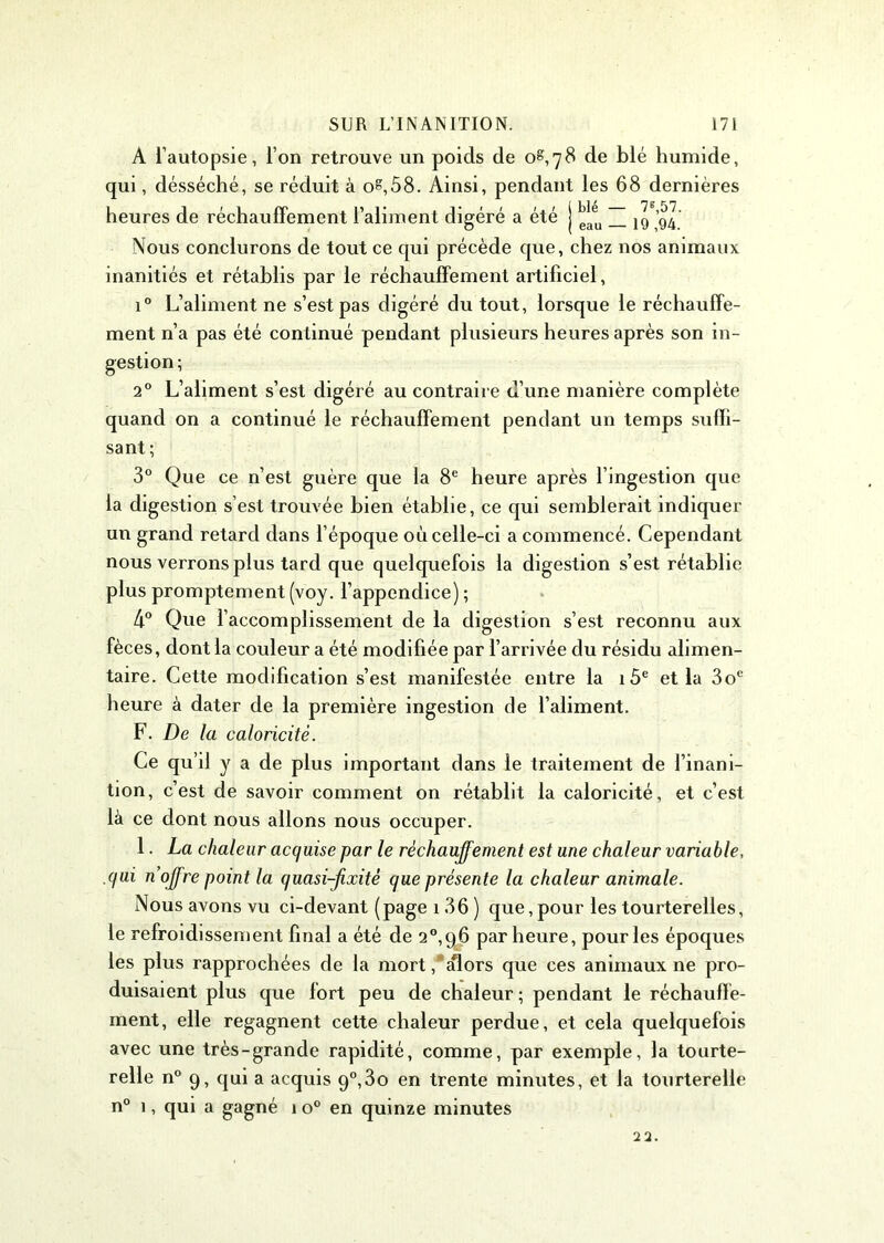 A l’autopsie, l’on retrouve un poids de 0^,78 de blé humide, qui, désséché, se réduit à o?,58. Ainsi, pendant les 68 dernières heures de réchauffement l’aliment digéré a été j ^ ~ jg gj' Nous conclurons de tout ce qui précède que, chez nos animaux inanitiés et rétablis par le réchauffement artificiel, i° L’aliment ne s’est pas digéré du tout, lorsque le réchauffe- ment n’a pas été continué pendant plusieurs heures après son in- gestion ; 20 L’aliment s’est digéré au contraire d’une manière complète quand on a continué le réchauffement pendant un temps suffi- sant; 3° Que ce n’est guère que la 8e heure après l’ingestion que la digestion s’est trouvée bien établie, ce qui semblerait indiquer un grand retard dans l’époque où celle-ci a commencé. Cependant nous verrons plus tard que quelquefois la digestion s’est rétablie plus promptement (voy. l’appendice) ; 4° Que l’accomplissement de la digestion s’est reconnu aux fèces, dont la couleur a été modifiée par l’arrivée du résidu alimen- taire. Cette modification s’est manifestée entre la 1 5e et la 3oe heure à dater de la première ingestion de l’aliment. F. De la caloricité. Ce qu’il y a de plus important dans le traitement de l’inani- tion, c’est de savoir comment on rétablit la caloricité, et c’est là ce dont nous allons nous occuper. 1. La chaleur acquise par le réchauffement est une chaleur variable, qui n’offre point la quasi-fixité que présente la chaleur animale. Nous avons vu ci-devant (page 136 ) que,pour les tourterelles, le refroidissement final a été de 2°,96 par heure, pour les époques les plus rapprochées de la mort/alors que ces animaux ne pro- duisaient plus que fort peu de chaleur ; pendant le réchauffe- ment, elle regagnent cette chaleur perdue, et cela quelquefois avec une très-grande rapidité, comme, par exemple, la tourte- relle n° 9, qui a acquis 9°,3o en trente minutes, et la tourterelle n° 1, qui a gagné 1 o° en quinze minutes