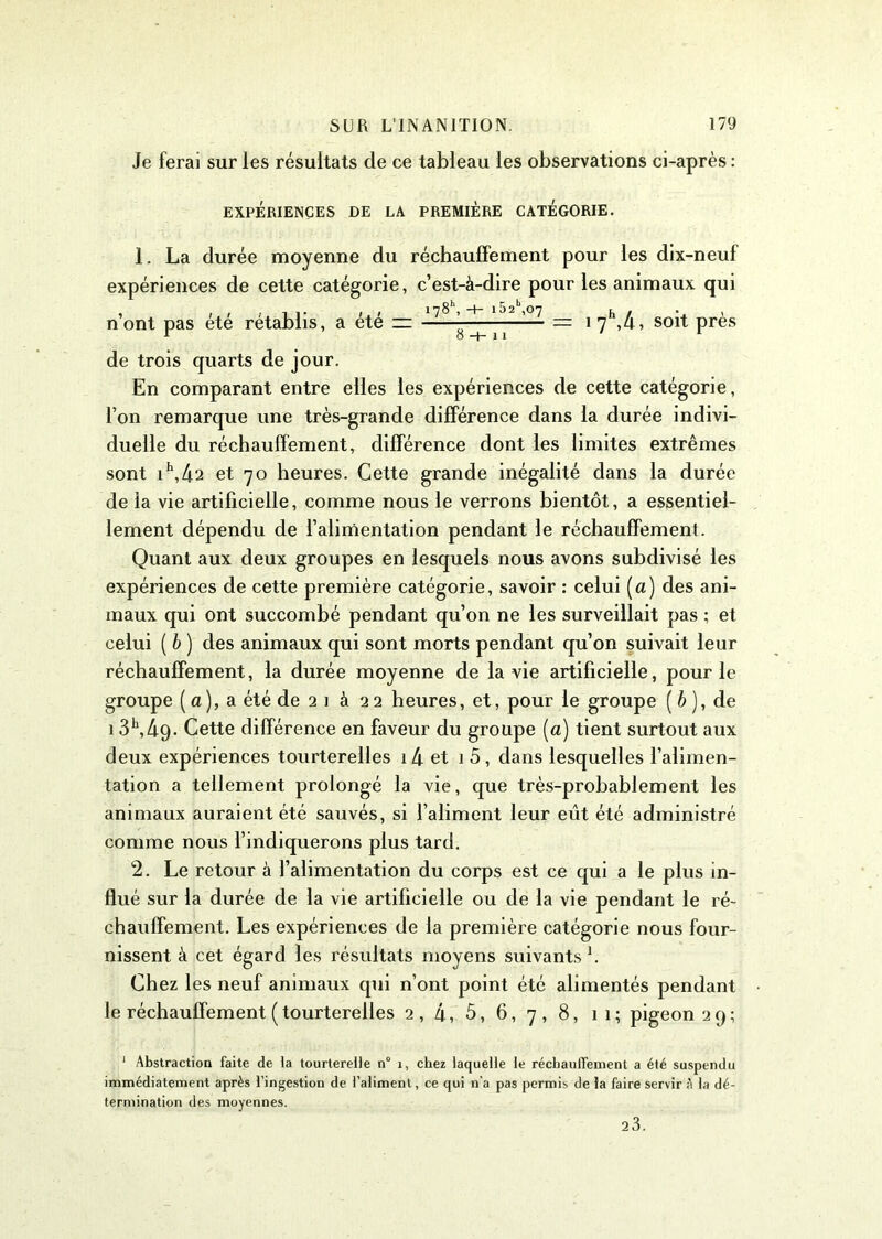 Je ferai sur les résultats de ce tableau les observations ci-après : EXPÉRIENCES DE LA PREMIÈRE CATEGORIE. 1. La durée moyenne du réchauffement pour les dix-neuf expériences de cette catégorie, c’est-à-dire pour les animaux qui n’ont pas été rétablis, a été 178 , -H 1 52 ,07 = 1 7h,4, soit près de trois quarts de jour. En comparant entre elles les expériences de cette catégorie, l’on remarque une très-grande différence dans la durée indivi- duelle du réchauffement, différence dont les limites extrêmes sont i\42 et 70 heures. Cette grande inégalité dans la durée de la vie artificielle, comme nous le verrons bientôt, a essentiel- lement dépendu de l’alimentation pendant le réchauffement. Quant aux deux groupes en lesquels nous avons subdivisé les expériences de cette première catégorie, savoir : celui (a) des ani- maux qui ont succombé pendant qu’on ne les surveillait pas ; et celui ( b ) des animaux qui sont morts pendant qu’on suivait leur réchauffement, la durée moyenne de la vie artificielle, pour le groupe [a), a été de 2 1 à 22 heures, et, pour le groupe ( b ), de 13h,49- Cette différence en faveur du groupe (a) tient surtout aux deux expériences tourterelles i4 et 1 5, dans lesquelles l’alimen- tation a tellement prolongé la vie, que très-probablement les animaux auraient été sauvés, si l’aliment leur eut été administré comme nous l’indiquerons plus tard. 2. Le retour à l’alimentation du corps est ce qui a le plus in- flué sur la durée de la vie artificielle ou de la vie pendant le ré- chauffement. Les expériences de la première catégorie nous four- nissent à cet égard les résultats moyens suivants1. Chez les neuf animaux qui n’ont point été alimentés pendant le réchauffement ( tourterelles 2, 4, 5, 6, 7, 8, 11; pigeon 29; 1 Abstraction faite de la tourterelle n° i, chez laquelle le réchauffement a été suspendu immédiatement après l'ingestion de l’aliment, ce qui n'a pas permis de la faire servir à la dé- termination des moyennes. 23.