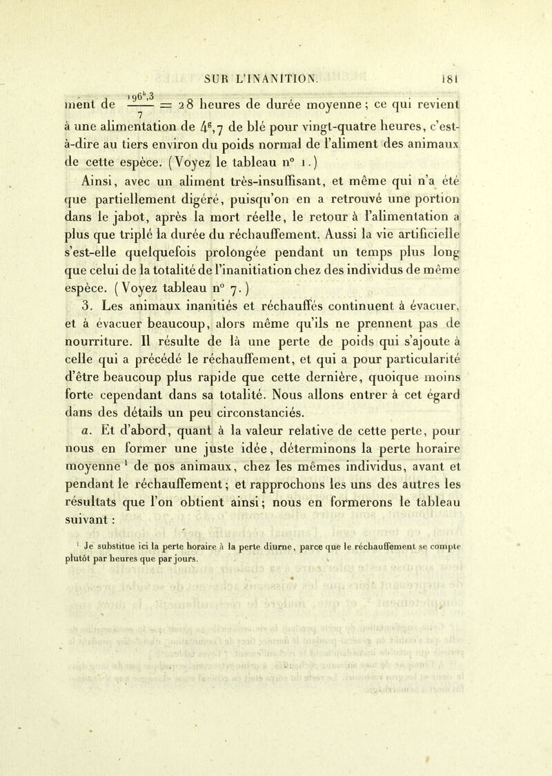 ment de >g6\3 = 28 heures de durée moyenne; ce qui revient / à une alimentation de 4e,7 de blé pour vingt-quatre heures, c’est- à-dire au tiers environ du poids normal de l’aliment des animaux de cette espèce. (Voyez le tableau n° 1.) Ainsi, avec un aliment très-insuffisant, et même qui n’a été que partiellement digéré, puisqu’on en a retrouvé une portion dans le jabot, après la mort réelle, le retour à l’alimentation a plus que triplé la durée du réchauffement. Aussi la vie artificielle s’est-elle quelquefois prolongée pendant un temps plus long que celui de la totalité de l’inanitiation chez des individus de même espèce. (Voyez tableau n° 7.) 3. Les animaux inanitiés et réchauffés continuent à évacuer, et à évacuer beaucoup, alors même qu’ils ne prennent pas de nourriture. Il résulte de là une perte de poids qui s’ajoute à celle qui a précédé le réchauffement, et qui a pour particularité d’être beaucoup plus rapide que cette dernière, quoique moins forte cependant dans sa totalité. Nous allons entrer à cet égard dans des détails un peu circonstanciés. a. Et d’abord, quant à la valeur relative de cette perte, pour nous en former une juste idée, déterminons la perte horaire moyenne 1 de pos animaux, chez les mêmes individus, avant et pendant le réchauffement ; et rapprochons les uns des autres les résultats que l’on obtient ainsi ; nous en formerons le tableau suivant : 1 Je substitue ici la perte horaire à la perte diurne, parce que le réchauffement se compte plutôt par heures que par jours.