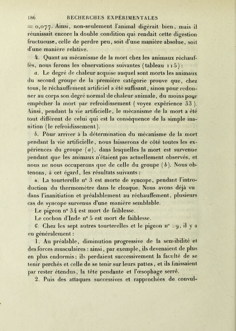 = 0,077. Ainsi, non-seulement l’animal digérait bien, mais il réunissait encore la double condition qui rendait cette digestion fructueuse, celle de perdre peu, soit d’une manière absolue, soit d’une manière relative. 4. Quant au mécanisme de la mort chez les animaux réchauf- fés, nous ferons les observations suivantes (tableau 1 1 5) : a. Le degré de chaleur acquise auquel sont morts les animaux du second groupe de la première catégorie prouve que, chez tous, le réchauffement artificiel a été suffisant, sinon pour redon- ner au corps son degré normal de chaleur animale, du moins pour empêcher la mort par refroidissement ( voyez expérience 33 ). Ainsi, pendant la vie artificielle, le mécanisme de la mort a été tout différent de celui qui est la conséquence de la simple ina- nition (le refroidissement). b. Pour arriver à la détermination du mécanisme de la mort pendant la vie artificielle, nous laisserons de côté toutes les ex- périences du groupe (a), dans lesquelles la mort est survenue pendant que les animaux n’étaient pas actuellement observés, et nous ne nous occuperons que de celle du groupe [b). Nous ob- tenons , à cet égard, les résultats suivants : a. La tourterelle n° 3 est morte de syncope, pendant l’intro- duction du thermomètre dans le cloaque. Nous avons déjà vu dans l’inanitiation et préalablement au réchauffement, plusieurs cas de syncope survenus d’une manière semblable. Le pigeon n° 34 est mort de faiblesse. Le cochon d’Inde n° 5 est mort de faiblesse. £. Chez les sept autres tourterelles et le pigeon n° 19, il y a eu généralement : 1. Au préalable, diminution progressive de la sensibilité et des forces musculaires : ainsi, par exemple, ils devenaient de plus en plus endormis; ils perdaient successivement la faculté de se tenir perchés et celle de se tenir sur leurs pattes, et ils finissaient par rester étendus, la tête pendante et l’œsophage serré. 2. Puis des attaques successives et rapprochées de convul-