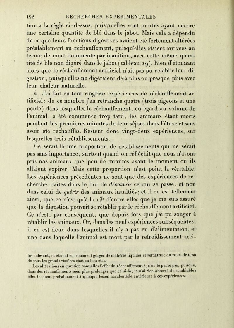 tion à la règle ci-dessus, puisqu’elles sont mortes ayant encore une certaine quantité de blé dans le jabot. Mais cela a dépendu de ce que leurs fonctions digestives avaient été fortement altérées préalablement au réchauffement, puisqu’elles étaient arrivées au terme de mort imminente par inanition, avec cette même quan- tité de blé non digéré dans le jabot (tableau 29). Rien d’étonnant alors que le réchauffement artificiel n’ait pas pu rétablir leur di- gestion, puisqu’elles ne digéraient déjà plus ou presque plus avec leur chaleur naturelle. 4. J’ai fait en tout vingt-six expériences de réchauffement ar- tificiel : de ce nombre j’en retranche quatre (trois pigeons et une poule) dans lesquelles le réchauffement, eu égard au volume de l’animal, a été commencé trop tard, les animaux étant morts pendant les premières minutes de leur séjour dans l’étuve et sans avoir été réchauffés. Restent donc vingt-deux expériences, sur lesquelles trois rétablissements. Ce serait là une proportion de rétablissements qui ne serait pas sans importance, surtout quand on réfléchit que nous n’avons pris nos animaux que peu de minutes avant le moment où ils allaient expirer. Mais cette proportion n’est point la véritable. Les expériences précédentes ne sont que des expériences de re- cherche , faites dans le but de découvrir ce qui se passe, et non dans celui de guérir des animaux inanitiés; et il en est tellement ainsi, que ce n’est qu’à la i3e d’entre elles que je me suis assuré que la digestion pouvait se rétablir par le réchauffement artificiel. Ce n’est, par conséquent, que depuis lors que j’ai pu songer à rétablir les animaux. Or, dans les neuf expériences subséquentes, il en est deux dans lesquelles il n’y a pas eu d’alimentation, el une dans laquelle l’animal est mort par le refroidissement acci- les enlevant, et étaient énormément gorgés de matières liquides et verdâtres; du reste, le tissu de tous les grands viscères était en bon état. Les altérations en question sont-elles l’effet dü réchauffement ? je ne le pense pas, puisque, dans des réchauffements bien plus prolongés que celui-là, je n’ai rien observé de semblable : elles tenaient probablement à quelque lésion accidentelle antérieure à ces expériences.