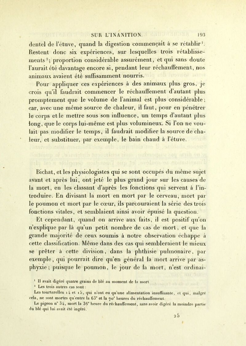 dentel de l’étuve, quand la digestion commençait à se rétablir1. Restent donc six expériences, sur lesquelles trois rétablisse- ments 2 ; proportion considérable assurément, et qui sans doute l’aurait été davantage encore si, pendant leur réchauffement, nos animaux avaient été suffisamment nourris. Pour appliquer ces expériences à des animaux plus gros, je crois qu’il faudrait commencer le réchauffement d’autant plus promptement que le volume de l’animal est plus considérable ; car, avec une même source de chaleur, il faut, pour en pénétrer le corps et le mettre sous son influence, un temps d’autant plus long, que le corps lui-même est plus volumineux. Si l’on ne vou- lait pas modifier le temps, il faudrait modifier la source de cha- leur, et substituer, par exemple, le bain chaud à l’étuve. Bichat, et les physiologistes qui se sont occupés du même sujet avant et après lui, ont jeté le plus grand jour sur les causes de la mort, en les classant d’après les fonctions qui servent à l’in- troduire. En divisant la mort en mort par le cerveau, mort par le poumon et mort par le cœur, ils parcouraient la série des trois fonctions vitales, et semblaient ainsi avoir épuisé la question. Et cependant, quand on arrive aux faits, il est positif qu’on n’explique par là qu’un petit nombre de tas de mort, et que la grande majorité de ceux soumis à notre observation échappe à cette classification. Même dans des cas qui sembleraient le mieux se prêter à cette division, dans la phthisie pulmonaire, par exemple, qui pourrait dire qu’en général la mort arrive par as- phyxie ; puisque le poumon, le jour de la mort, n’est ordinai- 1 II avait digéré quatre grains de blé au moment de la mort 2 Les trois autres cas sont : Les tourterelles î 4 et i5, qui n’ont eu qu’une alimentation insuffisante, et qui, malgré cela, ne sont mortes qu’entre la 63e et la 70° heures du réchauffement. Le pigeon n° 34, mort la 36e heure du réchauffement, sans avoir digéré la moindre partie du blé qui lui avait été ingéré. 2 5