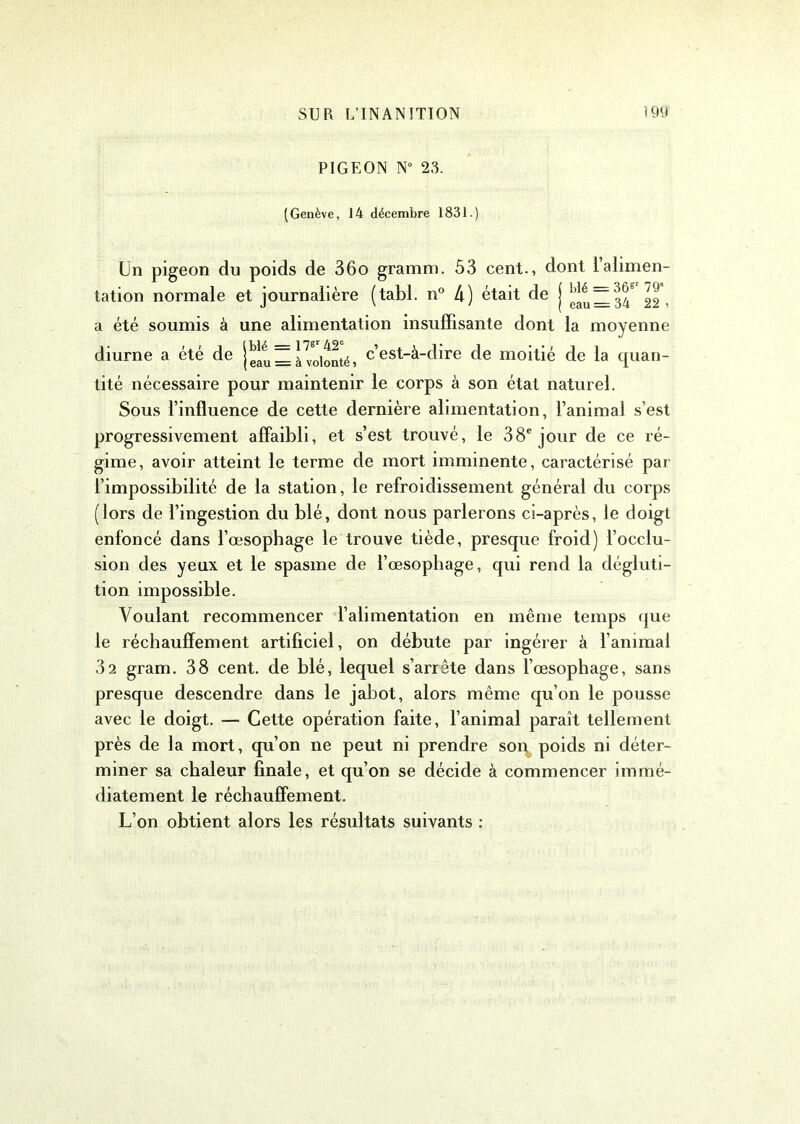 PIGEON N° 23. (Genève, 14 décembre 1831.) Un pigeon du poids de 36o gramm. 53 cent., dont 1 alimen- tation normale et journalière (tabl. n° 4) était de j 22, a été soumis à une alimentation insuffisante dont la moyenne diurne a été de 1^ = à volonté, cest-é-dire de moitié de la quan- tité nécessaire pour maintenir le corps à son état naturel. Sous l’influence de cette dernière alimentation, l’animal s’est progressivement affaibli, et s’est trouvé, le 38e jour de ce ré- gime, avoir atteint le terme de mort imminente, caractérisé par l’impossibilité de la station, le refroidissement général du corps (lors de l’ingestion du blé, dont nous parlerons ci-après, le doigt enfoncé dans l’œsophage le trouve tiède, presque froid) l’occlu- sion des yeux et le spasme de l’œsophage, qui rend la dégluti- tion impossible. Voulant recommencer l’alimentation en même temps que le réchauffement artificiel, on débute par ingérer à l’animal 32 gram. 38 cent, de blé, lequel s’arrête dans l’œsophage, sans presque descendre dans le jabot, alors même qu’on le pousse avec le doigt. — Cette opération faite, l’animal paraît tellement près de la mort, qu’on ne peut ni prendre son poids ni déter- miner sa chaleur finale, et qu’on se décide à commencer immé- diatement le réchauffement. L’on obtient alors les résultats suivants :