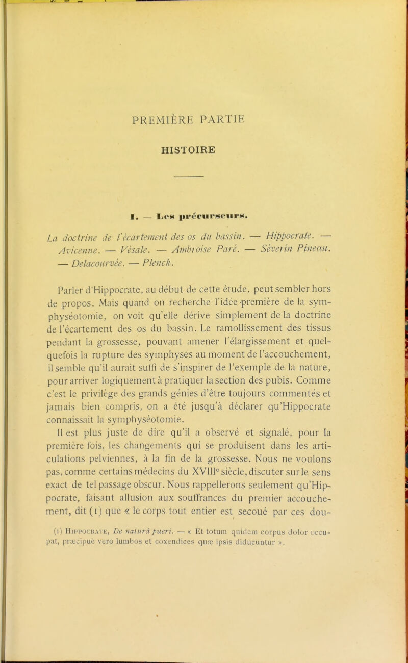 PREMIÈRE PARTIE HISTOIRE 1. — Lios iiféeiirsoiirs. La doctrine de l'êcartemeni des os du bassin. — Hippocrate. — Avicenne. — yêsale. — Ambroise Paré. — Séverin Pineau. — Delaconrvèe. — Plench. Parler d'Hippocrate, au début de cette étude, peut sembler hors de propos. Mais quand on recherche Tidée-première de la sym- physéotomie, on voit qu'elle dérive simplement de la doctrine de lecartement des os du bassin. Le ramollissement des tissus pendant la grossesse, pouvant amener l'élargissement et quel- quefois la rupture des symphyses au moment de l'accouchement, il semble qu'il aurait suffi de s'inspirer de l'exemple de la nature, pour arriver logiquement à pratiquer la section des pubis. Comme c'est le privilège des grands génies d'être toujours commentés et jamais bien compris, on a été jusqu'à déclarer qu'Hippocrate connaissait la symphyséotomie. 11 est plus juste de dire qu'il a observé et signalé, pour la première fois, les changements qui se produisent dans les arti- culations pelviennes, à la fin de la grossesse. Nous ne voulons pas, comme certains médecins du XVllI siècle, discuter sur le sens exact de tel passage obscur. Nous rappellerons seulement qu'Hip- pocrate, faisant allusion aux souffrances du premier accouche- ment, dit (i) que « le corps tout entier est secoué par ces dou- (i) Hippocrate, De nalitrâ pueri. — « Et totum quidem corpus dolor occu- pât, pnucipuè vcro lunihos et coxendices qux ipsis diducuntur y.