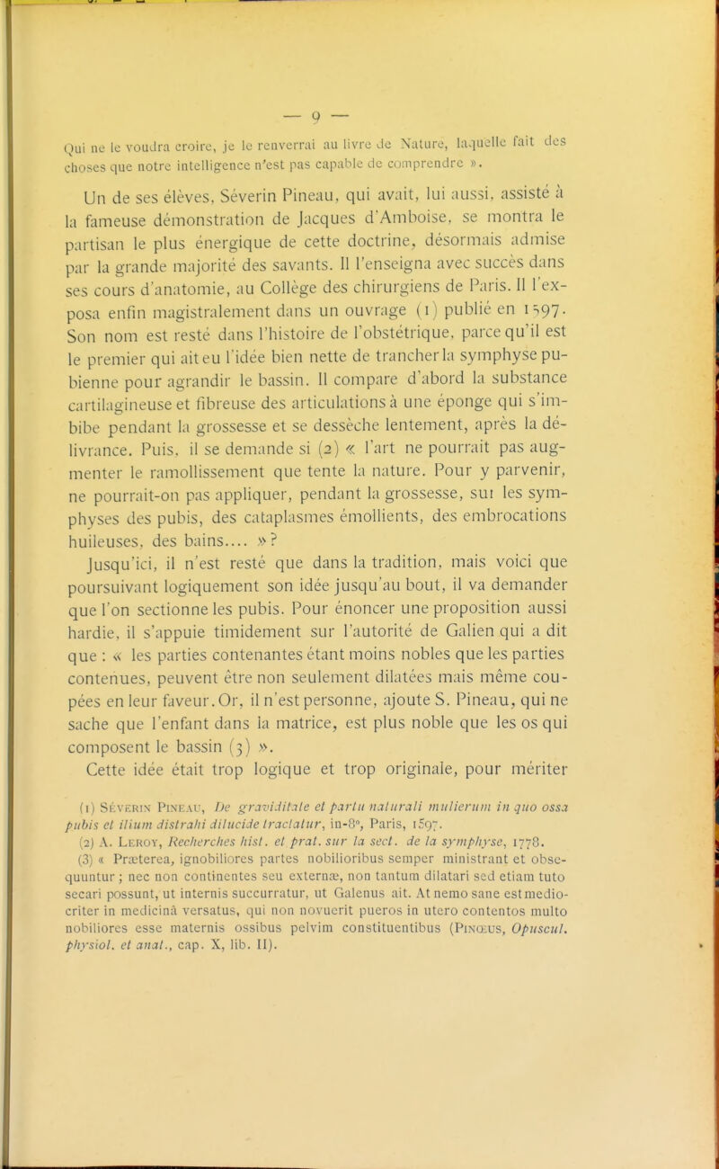 Qui ne le voudra croire, je le reuverrai au livre de Nature, laquelle fait des choses que notre intelligence n'est pas capable de comprendre ». Un de ses élèves, Séverin Pineau, qui avait, lui aussi, assisté à la fameuse démonstration de Jacques d'Amboise, se montra le partisan le plus énergique de cette doctrine, désormais admise par la grande majorité des savants. 11 l'enseigna avec succès dans ses cours d'anatomie, au Collège des chirurgiens de Paris. Il l'ex- posa enfin magistralement dans un ouvrage (i) publié en IS97. Son nom est resté dans l'histoire de l'obstétrique, parce qu'il est le premier qui ait eu l'idée bien nette de trancher la symphyse pu- bienne pour agrandir le bassin. 11 compare d'abord la substance cartilagineuse et fibreuse des articulations à une éponge qui s'im- bibe pendant la grossesse et se dessèche lentement, après la dé- livrance. Puis, il se demande si (2) « l'art ne pourrait pas aug- menter le ramollissement que tente la nature. Pour y parvenir, ne pourrait-on pas appliquer, pendant la grossesse, sut les sym- physes des pubis, des cataplasmes émollients, des embrocations huileuses, des bains.... »? Jusqu'ici, il n'est resté que dans la tradition, mais voici que poursuivant logiquement son idée jusqu'au bout, il va demander que l'on sectionne les pubis. Pour énoncer une proposition aussi hardie, il s'appuie timidement sur l'autorité de Galien qui a dit que : « les parties contenantes étant moins nobles que les parties contenues, peuvent être non seulement dilatées mais même cou- pées en leur faveur. Or, il n'est personne, ajoute S. Pineau, qui ne sache que l'enfant dans la matrice, est plus noble que les os qui composent le bassin (3) ». Cette idée était trop logique et trop originale, pour mériter (1) SÉVERIN Pineau, De gravi.iit.ile et parla naliirali initlicniin in qiio ossa pubis et ilium dislrahi dilucide Iraclatitr, in-S, Paris, 1597. (2) A. Leroy, Recherches liist. et prat. sur la sect. de la symphyse^ I778. (3) « Prœterea, ignobiliores partes nobilioribus scmpcr rainistrant et obse- quuntur ; nec non continentes seu exteruce, non tantum dilatari sed etiani tuto secari possunt, ut internis succurratur, ut Galenus ait. At nemo sane estmedio- criter in medicinâ versatus, qui non novucrit pueros in utero contentes multo nobiliores esse maternis ossibus pclvim constituentibus (Pinœus, Opuscul. pliyslol. et anal., cap. X, lib. II).