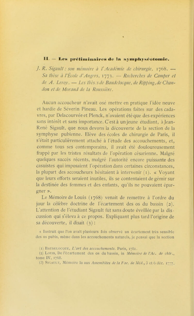 II- — lie» préliiiiiiiaireg) de la »ym|iliy*ikéotoiiiie. J. R. Sigaiilt : son mémoire à l'Académie de chirurgie, 1768. — Sa ihèse à r École if Angers, 1773. — Recherches de Camper et de A. Leroy. — Les thés, s de Baiidelocque, de Ripping,de Chan- don et de Morand de la Roussière. Aucun accoucheur n'avait osé mettre en pratique l'idée neuve et hardie de Séverin Pineau. Les opérations faites sur des cada- vres, par Delacourvée et Plenck, n'avaient été que des expériences sans intérêt et sans importance. C'est à un jeune étudiant, à Jean- René Sigault. que nous devons ia découverte de la section de la symphyse pubienne. Elève des écoles de chirurgie de Paris, il s'était particulièrement attaché à l'étude des accouchements, et, comme tous ses contemporains, il avait été douloureusement frappé par les tristes résultats de l'opération césarienne. Malgré quelques succès récents, malgré l'autorité encore puissante des casuistes qui imposaient l'opération dans certaines circonstances, la plupart des accoucheurs hésitaient à intervenir (i). « Voyant que leurs efforts seraient inutiles, ils se contentaient de gémir sur la destinée des femmes et des enfiints, qu'ils ne pouvaient épar- gner ». Le Mémoire de Louis (1768) venait de remettre à l'ordre du jour la célèbre doctrine de fécartement des os du bassin (2). L'attention de l'étudiant Sigault fut sans doute éveillée par la dis- cussion qui s'éleva à ce propos. Expliquant plus tard l'origine de sa découverte, il disait (3) : « Instruit que Ton avait plusieurs fois observé un écartement très sensible des os pubis, même dans les accouchements naturels, je pensai que la section (1) Bx^UDELOCQUE, L'arl des accouchements. Paris, 1781. (2) Louis, De l'ccartement des os du bassin, in Mémoire de VAc. de c/iii-., tome IV, 1768.