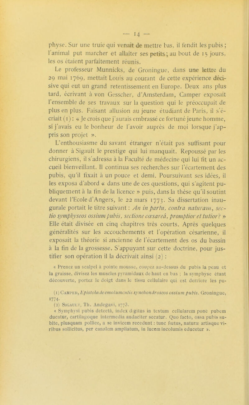 physe. Sur une truie qui venait de mettre bas, il fendit les pubis ; l'animal put marcher et allaiter ses petits; au bout de 15 jours, les os étaient parfaitement réunis. Le professeur Munnicks, de Groningue, dans une lettre du 29 mai 1769, mettait Louis au courant de cette expérience déci- sive qui eut un grand retentissement en Europe. Deux ans plus tard, écrivant à von Gesscher, d'Amsterdam, Camper exposait l'ensemble de ses travaux sur la question qui le préoccupait de plus en plus. Faisant allusion au jeune étudiant de Paris, il s'é- criait (i) : «Je crois que j'aurais embrassé ce fortuné jeune homme, si j'avais eu le bonheur de l'avoir auprès de moi lorsque j'ap- pris son projet ». L'enthousiasme du savant étranger n'était pas suffisant pour donner à Sigault le prestige qui lui manquait. Repoussé par les chirurgiens, il s'adressa à la Faculté de médecine qui lui fit un ac- cueil bienveillant. 11 continua ses recherches sur l'écartement des pubis, qu'il fixait à un pouce et demi. Poursuivant ses idées, il les exposa d'abord « dans une de ces questions, qui s'agitent pu- bliquement à la fin de la licence » puis, dans la thèse qu'il soutint devant l'Ecole d'Angers, le 22 mars 1773. Sa dissertation inau- gurale portait le titre suivant : An in parla, contra natnrani, sec- tio symphyseos ossiumpubis, sectione cœsareâ, promf)tiorettutior't » Elle était divisée en cinq chapitres très courts. Après quelques généralités sur les accouchements et l'opération césarienne, il exposait la théorie si ancienne de l'écartement des os du bassin à la fin de la grossesse. S'appuyant sur cette doctrine, pour jus- tifier son opération il la décrivait ainsi (2) : « Prenez un scalpel à pointe mousse, coujicz au-dessus du pubis la peau et la graisse, divisez les muscles pyramidaux de haut en bas ; la symplij-se étant découverte, portez le doigt dans le tissu cellulaire qui est derrière les pu- (1) Camper, Episloladeemolumcnlis synchondroseos ossium pubis. Groningue, 1774- (2) Sigault, 'J'h. Andegavi, 1773. « Symphysi pubis détecta, index digitus in tcxtuni celluiarem ponè pubem ducatur, cartilagoque intermedia audaciter secatur. Quo facto, ossa pubis su- bite, plusquam pollice, a se invicem recedunt : tune fœtus, natunt artisque vi- ribus sollicitus, per canalcm ampliatum, in lucem incolumis educetur ».