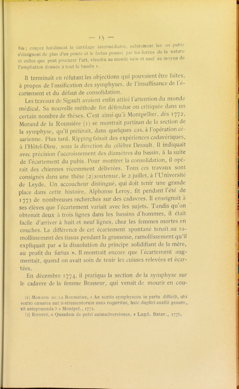 n — bis : coupez hardiment le cartilage intermédiaire, sulMlemcnt les os pubis s'éloignent de plus d'un pouce et le fœtus pousse par les forces de la nature et celles que peut procurer l'art, viendra au monde sain et sauf au moyen de l'ampliation donnée à tout le bassin ». 11 terminait en réfutant les objections qui pouvaient être faites, à propos de l'ossification des symphyses, de l'insuffisance de l'é- cartement et du défaut de consolidation. Les travaux de Sigault avaient enfin attiré l'attention du monde médical. Sa nouvelle méthode fut défendue ou critiquée dans un certain nombre de thèses. C'est ainsi qu'à Montpellier, dès 1772, Morand de la Roussière (1) se montrait partisan de la section de la symphyse, qu'il préférait, dans quelques cas, à Topération cé- sarienne. Plus tard, Rippingfaisait des expériences cadavériques, à l'Hôtel-Dieu, sous la direction du célèbre Desault. 11 indiquait avec précision l'accroissement des diamètres du bassin, à la suite de l'écartement du pubis. Pour montrer la consolidation, il opé- rait des chiennes récemment délivrées. Tous ces travaux sont consignés dans une thèse (2) soutenue, le 2 juillet, à l'Université de Leyde. Un accoucheur distingué, qui doit tenir une grande place dans cette histoire, Alphonse Leroy, fit pendant Tété de I 773 de nombreuses recherches sur des cadavres. Il enseignait à ses élèves que f écartement variait avec les sujets. Tandis qu'on obtenait deux à trois lignes dans les bassins d'hommes, il était facile d'arriver à huit et neuf lignes, chez les femmes mortes en couches. La différence de cet écartement spontané tenait au ra- mollissement des tissus pendant la grossesse, ramollissement qu'il expliquait par « la dissolution du principe solidifiant de la mère, au profit du fœtus ». 11 montrait encore que l'écartement aug- mentait, quand on avait soin de tenir les cuisses relevées et écar- tées. En décembre 1774, il pratiqua la section de la symphyse sur le cadavre de la femme Brasseur, qui venait de mourir en cou- (1) Morand m-: i.a Roussièrk, « An sectio symphyseos in partu difficili, ubi sectio ctcsarea aut instrumentorum iisus requiritur, huic duplici auxilii génère, sit anteponenda ? ^> Monlpcl., 1772. (2) Ripping, « Quasdam de pelvi animadvcrsiones. » Lugd. Batav., 1776.