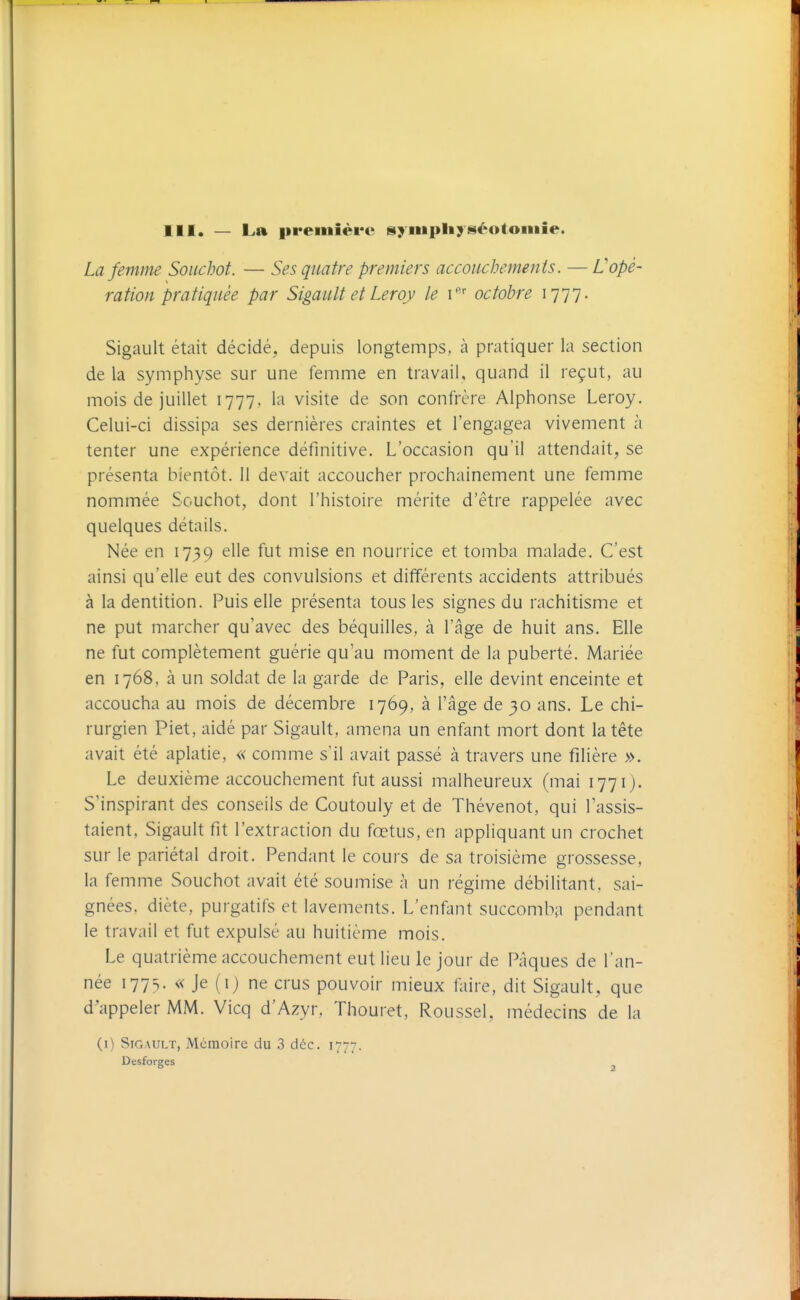 III. — La première syiiipliy séotoniie. La femme Souchot. — Ses quatre premiers accouchements. — L'opé- ration pratiquée par Sigault et Leroy le i''' octobre 1777. Sigault était décidé, depuis longtemps, à pratiquer la section de la symphyse sur une femme en travail, quand il reçut, au mois de juillet 1777. la visite de son confrère Alphonse Leroy. Celui-ci dissipa ses dernières craintes et l'engagea vivement à tenter une expérience définitive. L'occasion qu'il attendait, se présenta bientôt. 11 devait accoucher prochainement une femme nommée Souchot, dont l'histoire mérite d'être rappelée avec quelques détails. Née en 1739 elle fut mise en nourrice et tomba malade. C'est ainsi qu'elle eut des convulsions et différents accidents attribués à la dentition. Puis elle présenta tous les signes du rachitisme et ne put marcher qu'avec des béquilles, à l'âge de huit ans. Elle ne fut complètement guérie qu'au moment de la puberté. Mariée en 1768, à un soldat de la garde de Paris, elle devint enceinte et accoucha au mois de décembre 1769, à l'âge de 30 ans. Le chi- rurgien Piet, aidé par Sigault, amena un enfant mort dont la tête avait été aplatie, « comme s'il avait passé à travers une filière ». Le deuxième accouchement fut aussi malheureux (mai 1771). S'inspirant des conseils de Coutouly et de Thévenot, qui l'assis- taient, Sigault fit l'extraction du fœtus, en appliquant un crochet sur le pariétal droit. Pendant le cours de sa troisième grossesse, la fe mme Souchot avait été soumise à un régime débilitant, sai- gnées, diète, purgatifs et lavements. L'enfant succomba pendant le travail et fut expulsé au huitième mois. Le quatrième accouchement eut lieu le jour de Pâques de l'an- née 1775. « Je (0 ne crus pouvoir mieux faire, dit Sigault, que d'appeler MM. Vicq d'Azyr. Thouret, Roussel, médecins de la (i) Sigault, Mémoire du 3 déc. 1777. Desforges