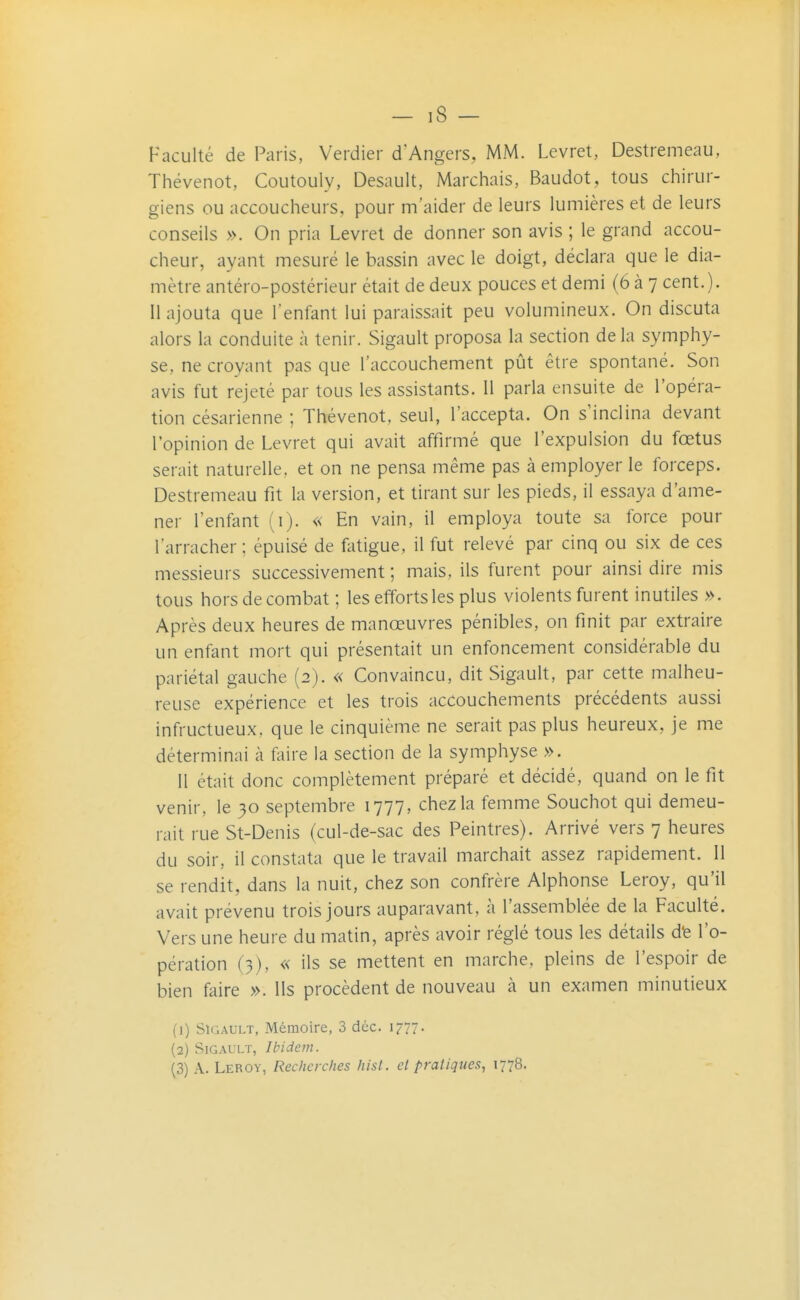 — iS - Faculté de Paris, Verdier d'Angers, MM. Levret, Destremeau, Thévenot, Coutouly, Desault, Marchais, Baudot, tous chirur- giens ou accoucheurs, pour m'aider de leurs lumières et de leurs conseils ». On pria Levret de donner son avis ; le grand accou- cheur, ayant mesuré le bassin avec le doigt, déclara que le dia- mètre antéro-postérieur était de deux pouces et demi (6 à 7 cent. ). Il ajouta que l'enfant lui paraissait peu volumineux. On discuta alors la conduite à tenir. Sigault proposa la section de la symphy- se, ne croyant pas que l'accouchement pût être spontané. Son avis fut rejeté par tous les assistants. 11 parla ensuite de l'opéra- tion césarienne ; Thévenot, seul, l'accepta. On s'inclina devant l'opinion de Levret qui avait affirmé que l'expulsion du fœtus serait naturelle, et on ne pensa même pas à employer le forceps. Destremeau fit la version, et tirant sur les pieds, il essaya d'ame- ner l'enfant (i). « En vain, il employa toute sa force pour l'arracher ; épuisé de fatigue, il fut relevé par cinq ou six de ces messieurs successivement ; mais, ils furent pour ainsi dire mis tous horsdecombat ; les efforts les plus violents furent inutiles ». Après deux heures de manœuvres pénibles, on finit par extraire un enfant mort qui présentait un enfoncement considérable du pariétal gauche (2). « Convaincu, dit Sigault, par cette malheu- reuse expérience et les trois accouchements précédents aussi infructueux, que le cinquième ne serait pas plus heureux, je me déterminai à faire la section de la symphyse ». 11 était donc complètement préparé et décidé, quand on le fit venir, le 30 septembre 1777, chez la femme Souchot qui demeu- rait rue St-Denis (cul-de-sac des Peintres). Arrivé vers 7 heures du soir, il constata que le travail marchait assez rapidement. 11 se rendit, dans la nuit, chez son confrère Alphonse Leroy, qu'il avait prévenu trois jours auparavant, à l'assemblée de la Faculté. Vers une heure du matin, après avoir réglé tous les détails dfe l'o- pération (3), « ils se mettent en marche, pleins de l'espoir de bien faire ». lis procèdent de nouveau à un examen minutieux (1) SïGAULT, Mémoire, 3 déc. 1777. (2) Sigault, Ibidem. (3) A. Leroy, Recherches hist. et pratiques, 1778.