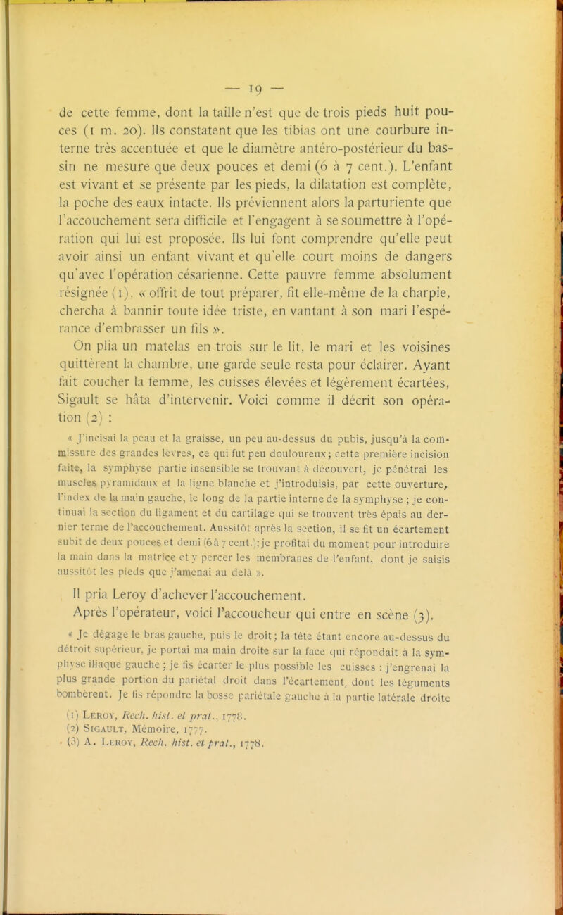 — IC) — de cette femme, dont la taille n'est que de trois pieds huit pou- ces (i m. 20). Ils constatent que les tibias ont une courbure in- terne très accentuée et que le diamètre antéro-postérieur du bas- sin ne mesure que deux pouces et demi (6 à 7 cent.). L'enfant est vivant et se présente par les pieds, la dilatation est complète, la poche des eaux intacte. Ils préviennent alors la parturiente que l'accouchement sera difficile et l'engagent à se soumettre à l'opé- ration qui lui est proposée. Ils lui font comprendre qu'elle peut avoir ainsi un enfant vivant et qu'elle court moins de dangers qu'avec l'opération césarienne. Cette pauvre femme absolument résignée (i). « offrit de tout préparer, fit elle-même de la charpie, chercha à bannir toute idée triste, en vantant à son mari l'espé- rance d'embrasser un fils ». On plia un matelas en trois sur le lit, le mari et les voisines quittèrent la chambre, une garde seule resta pour éclairer. Ayant fait coucher la femme, les cuisses élevées et légèrement écartées, Sigault se hâta d'intervenir. Voici comme il décrit son opéra- tion (2) : « J'incisai la peau et la graisse, ua peu au-dessus du pubis, jusqu'à la com- missure des grandes lèvres, ce qui fut peu douloureux; cette première incision faite, la symphyse partie insensible se trouvant à découvert, je pénétrai les muscles pyramidaux et la ligne blanche et j'introduisis, par cette ouverture, l'index de la main gauche, le long de la partie interne de la symphyse ; je con- tinuai la section du ligament et du cartilage qui se trouvent très épais au der- nier terme de l'accouchement. Aussitôt après la section, il se fit un écartement subit de deux pouces et demi (6à 7 cent.); je profitai du moment pour introduire la main dans la matrice et y percer les membranes de l'enfant, dont je saisis aussitiit les pieds que j'amenai au delà ». 11 pria Leroy d'achever l'accouchement. Après l'opérateur, voici l'accoucheur qui entre en scène (3), « Je dégage le bras gauche, puis le droit; la tète étant encore au-dessus du détroit supérieur, je portai ma main droite sur la face qui répondait à la sym- physe iliaque gauche ; je fis écarter le plus possible les cuisses : j'engrenai la plus grande portion du pariétal droit dans Técartcment, dont les téguments bombèrent. Je tis répondre la bosse pariétale gauche à la partie latérale droite (1) Leroy, Rccit. Itisl. et prat., 177?!. (2) Sigault, Mémoire, 1777. • (3) A. Leroy, Rech. hist. et praL, ij'jii.