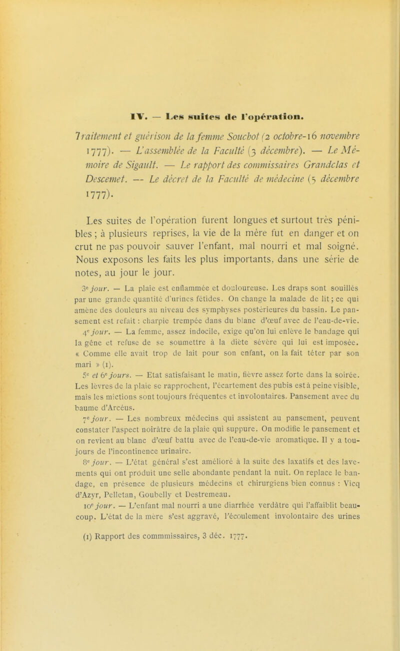 IV. — Les suites de l'opération. Traitement et giiérison de la femme Souchot (2 octobre-16 novembre ^111)- — L'assemblée de la Faculté (3 décembre). — Le Mé- moire de Sigault. — Le rapport des commissaires Grandclas et Descemet. — Le décret de la Faculté de médecine (5 décembre Les suites de l'opération furent longues et surtout très péni- bles ; à plusieurs reprises, la vie de la mère fut en danger et on crut ne pas pouvoir sauver l'enfant, mal nourri et mal soigné. Nous exposons les faits les plus importants, dans une série de notes, au jour le jour. 2^ jour. — La plaie est enflammée et douloureuse. Les draps sont souillés par une grande quantité d'urines fétides. On change la malade de lit; ce qui amène des douleurs au niveau des symphyses postérieures du bassin. Le pan- sement est refait : charpie trempée dans du blanc d'œuf avec de l'eau-de-vie. 4, jour. — La femme, assez indocile, exige qu'on lui enlève le bandage qui la gêne et refuse de se soumettre à la diète sévère qui lui est imposée. « Comme elle avait trop de lait pour son enfant, on la fait téter par son mari » (i). 5c jours. — Etat satisfaisant le matin, fièvre assez forte dans la soirée. Les lèvres de la plaie se rapprochent, l'écartement des pubis esta peine visible, mais les mictions sont toujours fréquentes et involontaires. Pansement avec du baume d'Arcéus. I^jour. — Les nombreux médecins qui assistent au pansement, peuvent constater l'aspect noirâtre de la plaie qui suppure. On modifie le pansement et on revient au blanc d'œuf battu avec de l'eau-de-vie aromatique. Il y a tou- jours de l'incontinence urinaire. 8'= jour. — L'état général s'est amélioré à la suite des laxatifs et des lave- ments qui ont produit une selle abondante pendant la nuit. On replace le ban- dage, en présence de plusieurs médecins et chirurgiens bien connus : Vicq d'Azyr, Pelletan, Goubelly et Destremeau. 10 jour. — L'enfant mal nourri aune diarrhée verdâtre qui l'affaiblit beau- coup. L'état de la mère s'est aggravé, l'écoulement involontaire des urines