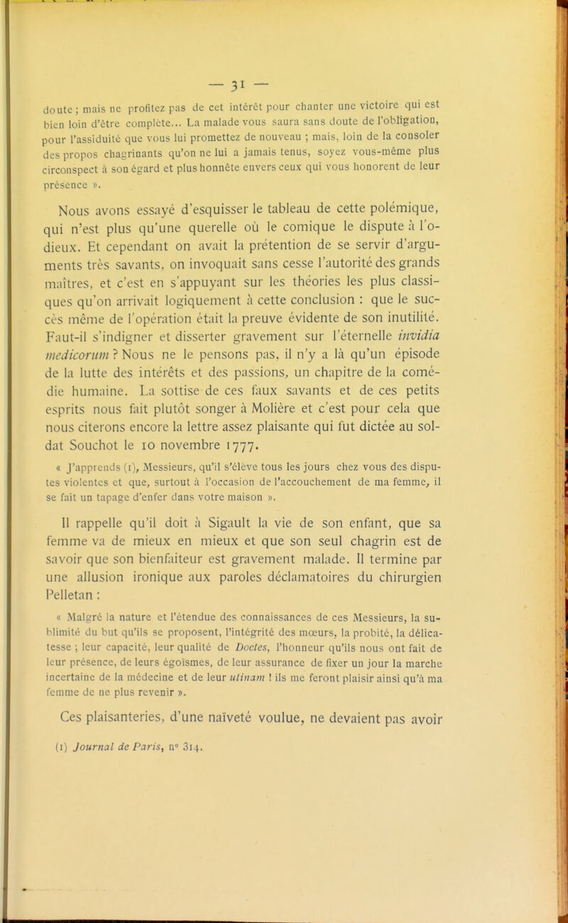 doute; mais ne profitez pas de cet intérêt pour chanter une victoire qui est bien loin d'être complète... La malade vous saura sans doute de l'obtigation, pour l'assiduité que vous lui promettez de nouveau ; mais, loin de la consoler des propos chagrinants qu'on ne lui a jamais tenus, soyez vous-même plus circonspect à son égard et plus honnête envers ceux qui vous honorent de leur présence ». Nous avons essayé d'esquisser le tableau de cette polémique, qui n'est plus qu'une querelle où le comique le dispute à l'o- dieux. Et cependant on avait la prétention de se servir d'argu- ments très savants, on invoquait sans cesse l'autorité des grands maîtres, et c'est en s'appuyant sur les théories les plus classi- ques qu'on arrivait logiquement à cette conclusion : que le suc- cès même de l'opération était la preuve évidente de son inutilité. Faut-il s'indigner et disserter gravement sur l'éternelle invidia medicortim ? Nous ne le pensons pas, il n'y a là qu'un épisode de la lutte des intérêts et des passions, un chapitre de la comé- die humaine. La sottise de ces faux savants et de ces petits esprits nous fait plutôt songer à Molière et c'est pour cela que nous citerons encore la lettre assez plaisante qui fut dictée au sol- dat Souchot le 10 novembre 1777. « J'apprends (i). Messieurs, qu'il s'élève tous les jours chez vous des dispu- tes violentes et que, surtout à l'occasion de l'accouchement de ma femme, il se fait un tapage d'enfer dans votre maison ». Il rappelle qu'il doit à Sigault la vie de son enfant, que sa femme va de mieux en mieux et que son seul chagrin est de savoir que son bienfaiteur est gravement malade. Il termine par une allusion ironique aux paroles déclamatoires du chirurgien Pelletan : « Malgré la nature et l'étendue des connaissances de ces Messieurs, la su- blimité du but qu'ils se proposent, l'intégrité des mœurs, la probité, la délica- tesse ; leur capacité, leur qualité de Docles, l'honneur qu'ils nous ont fait de leur présence, de leurs égoïsmes, de leur assurance de fixer un jour la marche incertaine de la médecine et de leur ulinam ! ils me feront plaisir ainsi qu'à ma femme de ne plus revenir ». Ces plaisanteries, d'une naïveté voulue, ne devaient pas avoir