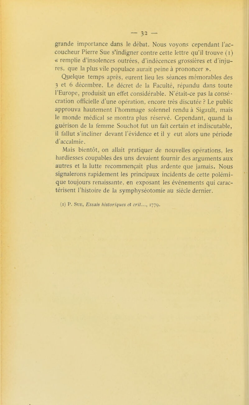 grande importance dans le débat. Nous voyons cependant l'ac- coucheur Pierre Sue s'indigner contre cette lettre qu'il trouve (i) « remplie d'insolences outrées, d'indécences grossières et d'inju- res, que la plus vile populace aurait peine à prononcer ». Quelque temps après, eurent lieu les séances mémorables des 3 et 6 décembre. Le décret de la Faculté, répandu dans toute l'Europe, produisit un effet considérable. N'était-ce pas la consé- cration officielle d'une opération, encore très discutée ? Le public approuva hautement l'hommage solennel rendu à Sigault, mais le monde médical se montra plus réservé. Cependant, quand la guérison de la femme Souchot fut un fait certain et indiscutable, il fallut s'incliner devant l'évidence et il y eut alors une période d'accalmie. Mais bientôt, on allait pratiquer de nouvelles opérations, les hardiesses coupables des uns devaient fournir des arguments aux autres et la lutte recommençait plus ardente que jamais. Nous signalerons rapidement les principaux incidents de cette polémi- que toujours renaissante, en exposant les événements qui carac- térisent l'histoire de la symphyséotomie au siècle dernier. (i) P. Sue, Essais historiques et crit..., 177g.