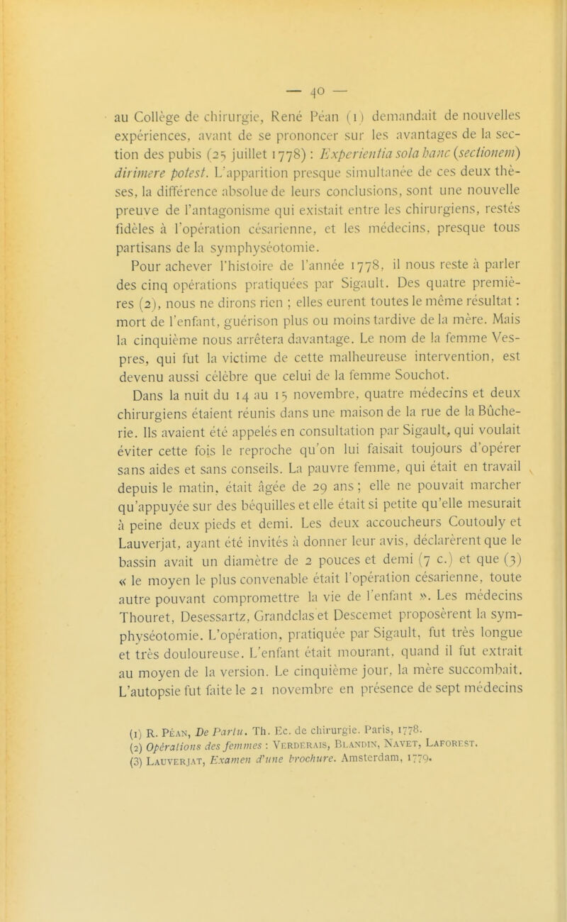 au Collège de chirurgie, René Pëan (D demandait de nouvelles expériences, avant de se prononcer sur les avantages de la sec- tion des pubis (2 s juillet 1778) : Experientia soJahaiic {seciionem) dirimere potest. L'apparition presque simultanée de ces deux thè- ses, la différence absolue de leurs conclusions, sont une nouvelle preuve de l'antagonisme qui existait entre les chirurgiens, restés fidèles à l'opération césarienne, et les médecins, presque tous partisans de la symphyséotomie. Pour achever l'histoire de l'année 1778, il nous reste à parler des cinq opérations pratiquées par Sigault. Des quatre premiè- res (2), nous ne dirons rien ; elles eurent toutes le même résultat : mort de l'enflint, guérison plus ou moins tardive delà mère. Mais la cinquième nous arrêtera davantage. Le nom de la femme Ves- pres, qui fut la victime de cette malheureuse intervention, est devenu aussi célèbre que celui de la femme Souchot. Dans la nuit du 14 au 15 novembre, quatre médecins et deux chirurgiens étaient réunis dans une maison de la rue de la Bûche- rie. Ils avaient été appelés en consultation par Sigault, qui voulait éviter cette fois le reproche qu'on lui faisait toujours d'opérer sans aides et sans conseils. La pauvre femme, qui était en travail depuis le matin, était âgée de 29 ans ; elle ne pouvait marcher qu'appuyée sur des béquilles et elle était si petite qu'elle mesurait à peine deux pieds et demi. Les deux accoucheurs Coutouly et Lauverjat, ayant été invités à donner leur avis, déclarèrent que le bassin avait un diamètre de 2 pouces et demi (7 c.) et que (3) « le moyen le plus convenable était l'opération césarienne, toute autre pouvant compromettre la vie de l'enfant ». Les médecins Thouret, Desessartz, Grandclas et Descemet proposèrent la sym- physéotomie. L'opération, pratiquée par Sigault, fut très longue et très douloureuse. L'enûmt était mourant, quand il fut extrait au moyen de la version. Le cinquième jour, la mère succombait. L'autopsie fut faite le 21 novembre en présence de sept médecins (1) R. PÉAN, De Parlu. Th. Ec. de chirurgie. Paris, 1778. (2) Opérations des femmes : Verderais, Blandin, Navet, Laforest. (3) Lauverjat, Examen d'une brochure. Amsterdam, 1779.