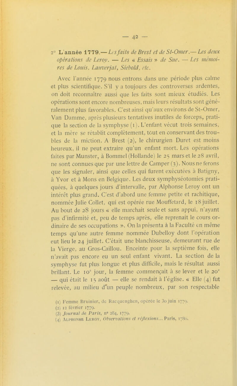 2*^ L année 1779.— L sfaits de Brest et de St-Omer.— Les deux opérations de Leroy. — Les « Essais » de Sue. — Les mémoi- res de Louis, Lauverjat, Siehold. etc. Avec l'année 1779 nous entrons dans une période plus calme et plus scientifique. S'il y a toujours des controverses ardentes, on doit reconnaître aussi que les faits sont mieux étudiés. Les opérations sont encore nombreuses, mais leurs résultats sont géné- ralement plus favorables. C'est ainsi qu'aux environs de St-Omer, Van Damme, après plusieurs tentatives inutiles de forceps, prati- que la section de la symphyse (i). L'enfant vécut trois semaines, et la mère se rétablit complètement, tôut en conservant des trou- bles de la miction. A Brest (2), le chirurgien Duret est moins heureux, il ne peut extraire qu'un enfant mort. Les opérations faites par Munster, à Bommel (Hollande) le 2 s mars et le 28 avril, ne sont connues que par une lettre de Camper (3). Nous ne ferons que les signaler, ainsi que celles qui furent exécutées à Batigny, à Yvor et à Mons en Belgique. Les deux symphyséotomies prati- quées, à quelques jours d'intervalle, par Alphonse Leroy ont un intérêt plus grand. C'est d'abord une femme petite et rachitique, nommée Julie Collet, qui est opérée rue Mouffetard, le 18 juillet. Au bout de 28 jours « elle marchait seule et sans appui, n'ayant pas d'infirmité et, peu de temps après, elle reprenait le cours or- dinaire de ses occupations ». On la présenta à la Faculté tn même temps qu'une autre femme nommée Dubelloy dont l'opération eut lieu le 24 juillet. C'était une blanchisseuse, demeurant rue de la Vierge, au Gros-Caillou. Enceinte pour la septième fois, elle n'avait pas encore eu un seul enfant vivant. La section de la symphyse fut plus longue et plus difficile, mais le résultat aussi brillant. Le 10' jour, la femme commençait à se lever et le 20* — qui était le i 5 août — elle se rendait à l'église. « Elle (4) fut relevée, au milieu d''un peuple nombreux, par son respectable (1) Femme Bruinier, de Racqucnghcn, opérée le .io juin 1770. (2) 12 lévrier 1779. (3) Journal de Paris, n» 284, 1779. (4) Alphonse Leroy, Observations et rcjlexions... Paùs, 1780.