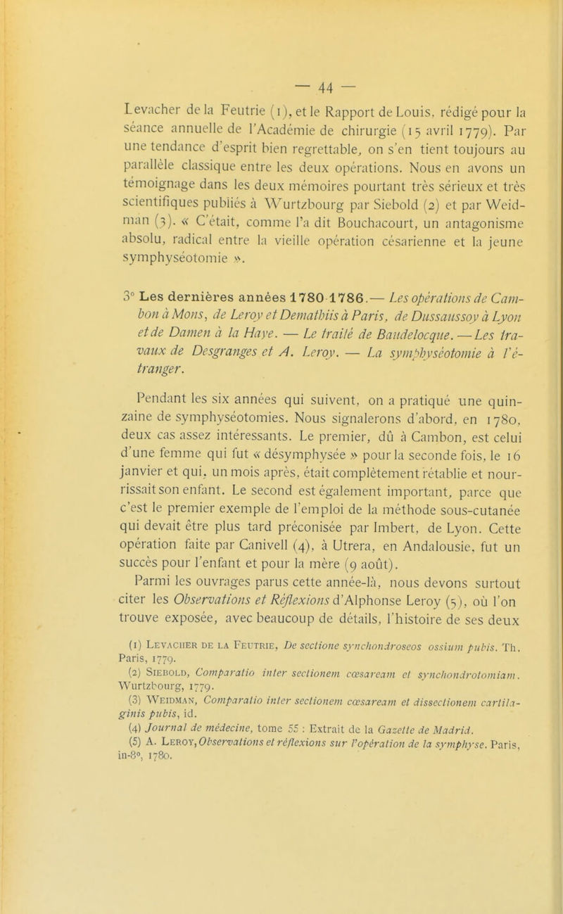 Levacher de la Feutrie (i), et le Rapport de Louis, rédigé pour la séance annuelle de l'Académie de chirurgie (15 avril 1779). Par une tendance d'esprit bien regrettable, on s'en tient toujours au parallèle classique entre les deux opérations. Nous en avons un témoignage dans les deux mémoires pourtant très sérieux et très scientifiques publiés à Wurtzbourg par Siebold (2) et par Weid- man (3). « C'était, comme l'a dit Bouchacourt, un antagonisme absolu, radical entre la vieille opération césarienne et la jeune symphyséotomie v>. 3 Les dernières années 1780 1786.— Les opérations de Cam- bon à Mons, de Leroy et Demathiis à Paris, de Dussaussoy à Lyon et de Damen à la Haye. — Le traité de Baudelocqiie. —Les tra- vaux de Desgranges et A. Leroy. — La symphyséotomie à l'é- tranger. Pendant les six années qui suivent, on a pratiqué une quin- zaine de symphyséotomies. Nous signalerons d'abord, en i 780. deux cas assez intéressants. Le premier, dû à Cambon, est celui d'une femme qui fut « désymphysée » pour la seconde fois, le 16 janvier et qui, un mois après, était complètement rétablie et nour- rissait son enfont. Le second est également important, parce que c'est le premier exemple de l'emploi de la méthode sous-cutanée qui devait être plus tard préconisée par Imbert, de Lyon. Cette opération faite par Canivell (4), à Utrera, en Andalousie, fut un succès pour l'enfant et pour la mère (9 août). Parmi les ouvrages parus cette année-là, nous devons surtout citer les Observations et Réflexions d'Alphonse Leroy (3 ), où l'on trouve exposée, avec beaucoup de détails, l'histoire de ses deux (1) Levacher de la Feutrie, De scclione synchondroseos ossium pubis. Th. Paris, 1779. (2) Siebold, Compciratio inter scclionem cœsaream et synchondrotomiaw. Wurtzbourg, 1779. (.3) Weidman, Comparatio inter sectionem cœsaream et disseclionem cartiLi- ginis pubis^ id. (4) Journal de médecine, tome 55 : Extrait de la Gazette de Madrid. (5) A. hmoy, Observations et réflexions sur l'opération de la symphyse. Paris, in-80, 1780.