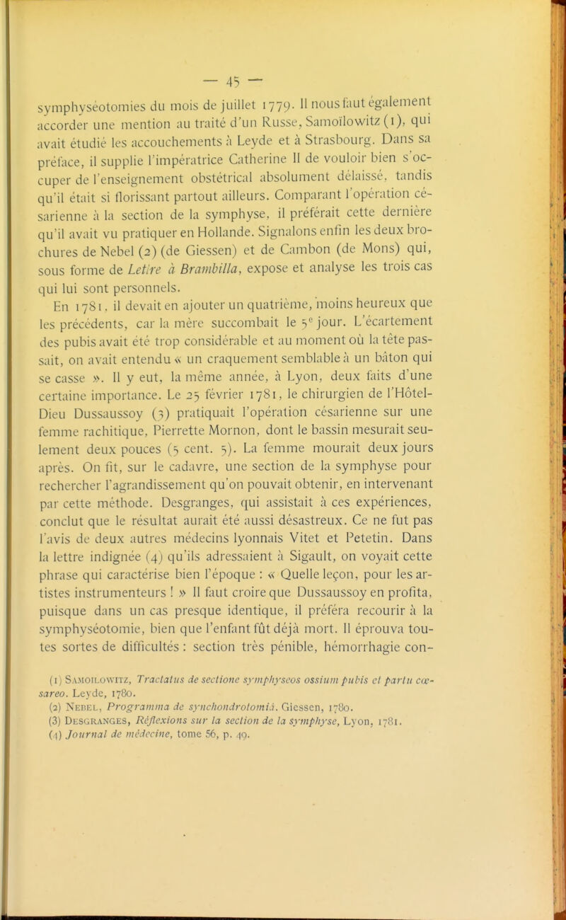 symphyséotomies du mois de juillet 1779. 11 nous faut également accorder une mention au traité d'un Russe, Samoïlowitz (i), qui avait étudié les accouchements à Leyde et à Strasbourg. Dans sa préface, il supplie l'impératrice Catherine 11 de vouloir bien s'oc- cuper de l'enseignement obstétrical absolument délaissé, tandis qu'il était si florissant partout ailleurs. Comparant l'opération cé- sarienne à la section de la symphyse, il préférait cette dernière qu'il avait vu pratiquer en Hollande. Signalons enfin les deux bro- chures deNebel (2) (de Giessen) et de Cambon (de Mons) qui, sous forme de Letire à Brambilla, expose et analyse les trois cas qui lui sont personnels. En 1781. il devait en ajouter un quatrième, moins heureux que les précédents, car la mère succombait le 3*^ jour. L'écartement des pubis avait été trop considérable et au moment où la tête pas- sait, on avait entendu « un craquement semblable à un bâton qui se casse ». Il y eut, la même année, à Lyon, deux foits d'une certaine importance. Le 25 février 1781, le chirurgien de l'Hôtel- Dieu Dussaussoy (^) pratiquait l'opération césarienne sur une femme rachitique, Pierrette Mornon, dont le bassin mesurait seu- lement deux pouces (s cent. 5). La femme mourait deux jours après. On fit, sur le cadavre, une section de la symphyse pour rechercher l'agrandissement qu'on pouvait obtenir, en intervenant par cette méthode. Desgranges, qui assistait à ces expériences, conclut que le résultat aurait été aussi désastreux. Ce ne fut pas l'avis de deux autres médecins lyonnais Vitet et Petetin. Dans la lettre indignée (4) qu'ils adressaient à Sigault, on voyait cette phrase qui caractérise bien l'époque : « Quelle leçon, pour les ar- tistes instrumenteurs ! » Il faut croire que Dussaussoy en profita, puisque dans un cas presque identique, il préféra recourir à la symphyséotomie, bien que l'enfant fût déjà mort. Il éprouva tou- tes sortes de difficultés : section très pénible, hémorrhagie con- (1) Samoïlowitz, Tractaliis de sectionc symphyseos ossium pubis cl pari 11 ctr- sareo. Leyde, 1780. (2) Nebel, Programma de synchondrolomià. Giessen, 1780. (3) Desgranges, Réflexions sur la seclion de la symphyse, Lyon, 1781. (1) Journal de médecine, tome 56, p. /|q.