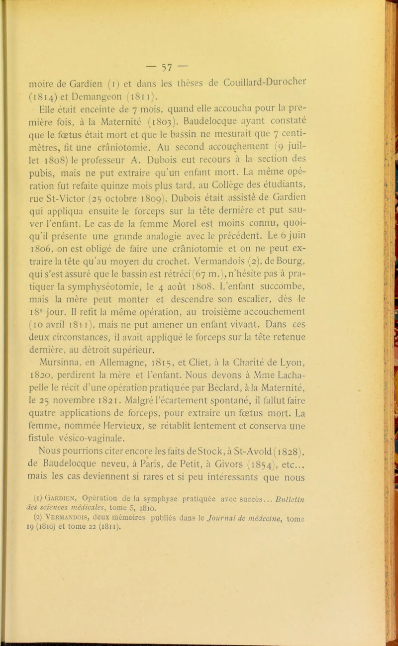 moire de Gardien (ij et dans les thèses de Couillard-Durocher ( 1814) et Demangeon ( 1811 ). Elle était enceinte de 7 mois, quand elle accoucha pour la pre- mière fois, à la Maternité (1803). Baudelocque ayant constaté que le fœtus était mort et que le bassin ne mesurait que 7 centi- mètres, fit une crâniotomie. Au second accouchement (9 juil- let 1808) le professeur A. Dubois eut recours à la section des pubis, mais ne put extraire qu'un enfant mort. La même opé- ration fut refaite quinze mois plus tard, au Collège des étudiants, rue St-Victor (2=; octobre 1809). Dubois était assisté de Gardien qui appliqua ensuite le forceps sur la tête dernière et put sau- ver l'enfant. Le cas de la femme Morel est moins connu, quoi- qu'il présente une grande analogie avec le précédent. Le 6 juin 1806, on est obligé de faire une crâniotomie et on ne peut ex- traire la tête qu'au moyen du crochet. Vermandois (2), de Bourg, qui s'est assuré que le bassin est rétréci (67 m.), n'hésite pas à pra- tiquer la symphyséotomie, le 4 août 1808. L'enfant succombe, mais la mère peut monter et descendre son escalier, dès le 18'' jour. Il refit la même opération, au troisième accouchement (10 avril 1811), mais ne put amener un enfant vivant. Dans ces deux circonstances, il avait appliqué le forceps sur la tête retenue dernière, au détroit supérieur. Mursinna, en Allemagne, 181 5, et Cliet, à la Charité de Lyon, 1820, perdirent la mère et Tenfant. Nous devons à Mme Lacha- pelle le récit d'une opération pratiquée parBéclard, à la Maternité, le 25 novembre 1821. Malgré l'écartement spontané, il fallut faire quatre applications de forceps, pour extraire un fœtus mort. La femme, nommée Hervieux, se rétablit lentement et conserva une fistule vésico-vaginale. Nous pourrions citer encore les faits deStock, à St-Avold ( 1828), de Baudelocque neveu, à Paris, de Petit, à Givors (1854), etc.. mais les cas deviennent si rares et si peu intéressants que nous (1) Gardien, Opération de la symphyse pratiquée avec sncccs... Bulletiii des sciences médicales, tome 5, 1810. (2) Vermandois, deux mémoires publiés dans le Journal de médecine, tome 19 (i8iû) et tome 22 (i8n).