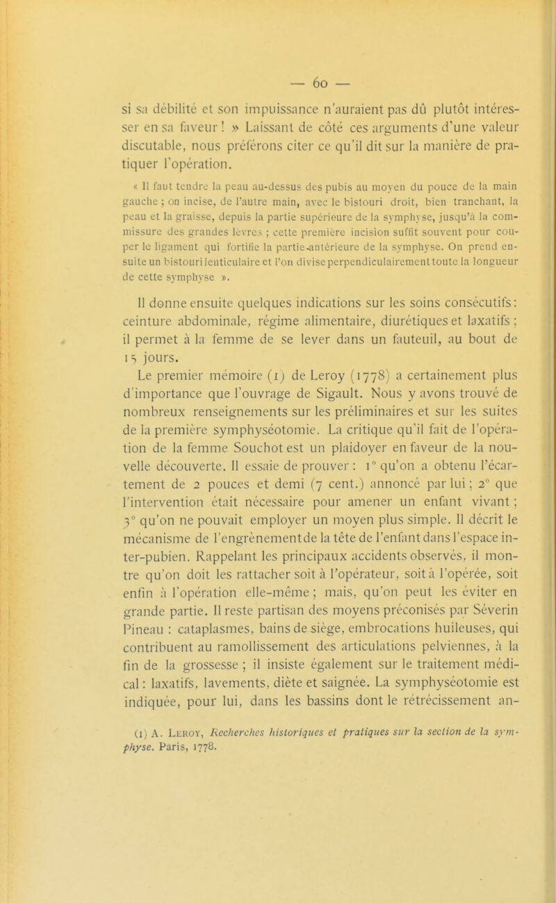 si sa débilité et son impuissance n'auraient pas dû plutôt intéres- ser en sa faveur ! » Laissant de côté ces arguments d'une valeur discutable, nous préférons citer ce qu'il dit sur la manière de pra- tiquer l'opération. « 11 faut tendre la peau au-dessus des pubis au moyen du pouce de la main gauche ; on incise, de l'autre main, avec le bistouri droit, bien tranchant, la peau et la graisse, depuis la partie supérieure de la symphyse, jusqu'à la com- missure des grandes Icvrei ; cette première incision suffit souvent pour cou- per le ligament qui fortifie la partie-antérieure de la symphyse. On prend en- suite un bistouri lenticulaire et l'on divise perpendiculairement toute la longueur de cette symphyse ». II donne ensuite quelques indications sur les soins consécutifs: ceinture abdominale, régime alimentaire, diurétiques et laxatifs ; il permet à la femme de se lever dans un fauteuil, au bout de I T jours. Le premier mémoire (i) de Leroy (1778) a certainement plus d'importance que l'ouvrage de Sigault. Nous y avons trouvé de nombreux renseignements sur les préliminaires et sur les suites de la première symphyséotomie, La critique qu'il fait de l'opéra- tion de la femme Souchotest un plaidoyer en faveur de la nou- velle découverte. 11 essaie de prouver : \° qu'on a obtenu l'écar- tement de 2 pouces et demi (7 cent.) annoncé par lui ; 2 que l'intervention était nécessaire pour amener un enfant vivant ; 3° qu'on ne pouvait employer un moyen plus simple. 11 décrit le mécanisme de l'engrènementde la tête de l'enfant dans l'espace in- ter-pubien. Rappelant les principaux accidents observés, il mon- tre qu'on doit les rattacher soit à l'opérateur, soit à l'opérée, soit enfin à l'opération elle-même ; mais, qu'on peut les éviter en grande partie. Il reste partisan des moyens préconisés par Séverin Pineau : cataplasmes, bains de siège, embrocations huileuses, qui contribuent au ramollissement des articulations pelviennes, à la fin de la grossesse ; il insiste également sur le traitement médi- cal : laxatifs, lavements, diète et saignée. La symphyséotomie est indiquée, pour lui, dans les bassins dont le rétrécissement an- Ci) A. Leroy, Recherches historiques et pratiques sur la section de la sym- physe. Paris, 1778.