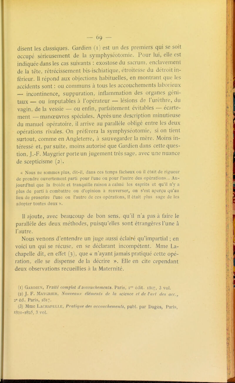 — 59 — disent les classiques. Gardien fi) est un des premiers qui se soit occupé sérieusement de la symphyséotomie. Pour lui, elle est indiquée dans les cas suivants : exostosedu sacrum, enclavement de la tête, rétrécissement bis-ischiatique, étroitesse du détroit in- férieur. Il répond aux objections habituelles, en montrant que les accidents sont : ou communs à tous les accouchements laborieux — incontinence, suppuration, inflammation des organes géni- taux — ou imputables à l'opérateur — lésions de l'urèthre, du vagin, de la vessie — ou enfin, parfaitement évitables — écarte- i-nent — manœuvres spéciales. Après une description minutieuse du manuel opératoire, il arrive au parallèle obligé entre les deux opérations rivales. On préférera la symphyséotomie, si on tient surtout, comme en Angleterre, à sauvegarder la mère. Moins in- téressé et, par suite, moins autorisé que Gardien dans cette ques- tion, J.-F. Maygrier porte un jugement très sage, avec une nuance de scepticisme [2). « Nous ne sommes plus, dil-il, dans ces temps fàclieux où il était de rigueur de prendre ouvertement parti pour l'une ou pour l'autre des opérations.. Au- jourd'hui que la froide et tranquille raison a calmé les esprits et qu'il n'y a plus de parti à combattre ou d'opinion à renverser, on s'est aperçu qu'au lieu de proscrire l'une ou l'autre de ces opérations, il était plus sage de les adopter toutes deux ». 11 ajoute, avec beaucoup de bon sens, qu'il n'a pas à faire le parallèle des deux méthodes, puisqu'elles sont étrangères l'une à l'autre. Nous venons d'entendre un juge aussi éclairé qu'impartial ; en voici un qui se récuse, en se déclarant incompétent. Mme La- chapelle dit, en effet (3), que <s- n'ayant jamais pratiqué cette opé- ration, elle se dispense de la décrire ». Elle en cite cependant deux observations recueillies à la Maternité. (1) Gardien, Traité complet d'accoîic/iemenls. Paris, F'' cdit. likr, 3 vol. (2) J. F. Maygrier, Nouveaux éléments de ta science et de l'art des arc., 2' éd. Paris, 1817. (3) Mme Lachapelee, Pi'ntiqi/e des accouchements, publ. par Dugès, Paris,