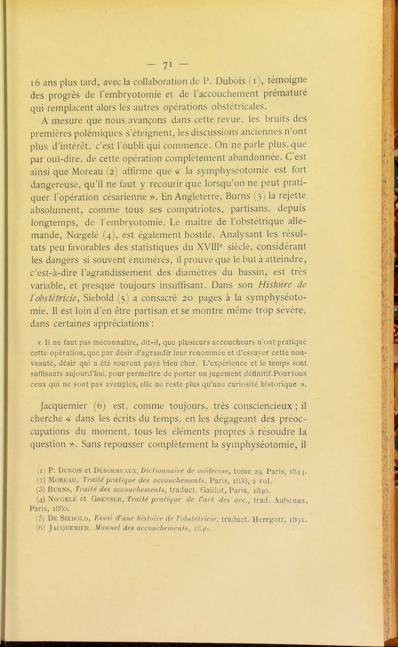 i6 ans plus tard, avec la collaboration de P. Dubois (i ), témoigne des progrès de l'embryotomie et de Taccouchement prématuré qui remplacent alors les autres opérations obstétricales. A mesure que nous avançons dans cette revue, les bruits des premières polémiques s'éteignent, les discussions anciennes n'ont plus d'intérêt, c'est l'oubli qui commence. On ne parle plus, que par ouï-dire, de cette opération complètement abandonnée. C'est ainsi que Moreau (2) affirme que « la symphyséotomie est fort dangereuse, qu'il ne faut y recourir que lorsqu'on ne peut prati- quer l'opération césarienne ». En Angleterre, Burns (3) la rejette absolument, comme tous ses compatriotes, partisans, depuis longtemps, de l'embryotomie. Le maître de l'obstétrique alle- mande, Nœgelé (4), est également hostile. Analysant les résul- tats peu favorables des statistiques du XVII1° siècle, considérant les dangers si souvent énumérés, il prouve que le but à atteindre, c'est-à-dire l'agrandissement des diamètres du bassin, est très variable, et presque toujours insuffisant. Dans son Histoire de l'obstétricie, Siebold (5) a consacré 20 pages à la symphyséoto- mie. 11 est loin d'en être partisan et se montre même trop sévère, dans certaines appréciations : « Il ne faut pas méconnaître, dit-il, que plusieurs accoucheurs n'ont pratique cette opération, que par désir d'agrandir leur renommée et d'essayer cette nou- veauté, désir qui a été souvent payé bien cher. L'expérience et le temps sont suffisants aujourd'hui, pour permettre de porter un jugement définitif.Pourtous ceux qui ne sont pas aveugles, elle ne reste plus qu'une curiosité historique ». Jacquemier (6) est, comme toujours, très consciencieux ; il cherche « dans les écrits du temps, en les dégageant des préoc- cupations du moment, tous les éléments propres à résoudre la question ». Sans repousser complètement la symphyséotomie, il (1) P. Dubois et Désor.mkaux, Dicliuiuiaire de irirdrchir, tome 29, Paris, 181 |. (2) MoRF.AU, Traité pratique des accouchements, Paris, iiJ3lî, 2 vol. (3) Burns, Traité des accouchements, traduct. Gaillot, Paris, 1840. (4) No^GELÉ et Grenskr, Traité pratique de l'art des ace, trad. Aubenas, Paris, 1880. !5) De Siehoi.d, lissai d'une histoire de Vuhstélricie, traduct. Herrgotl, 1801. Jacquemier. Manuel des accouchements, 1,, |(,.