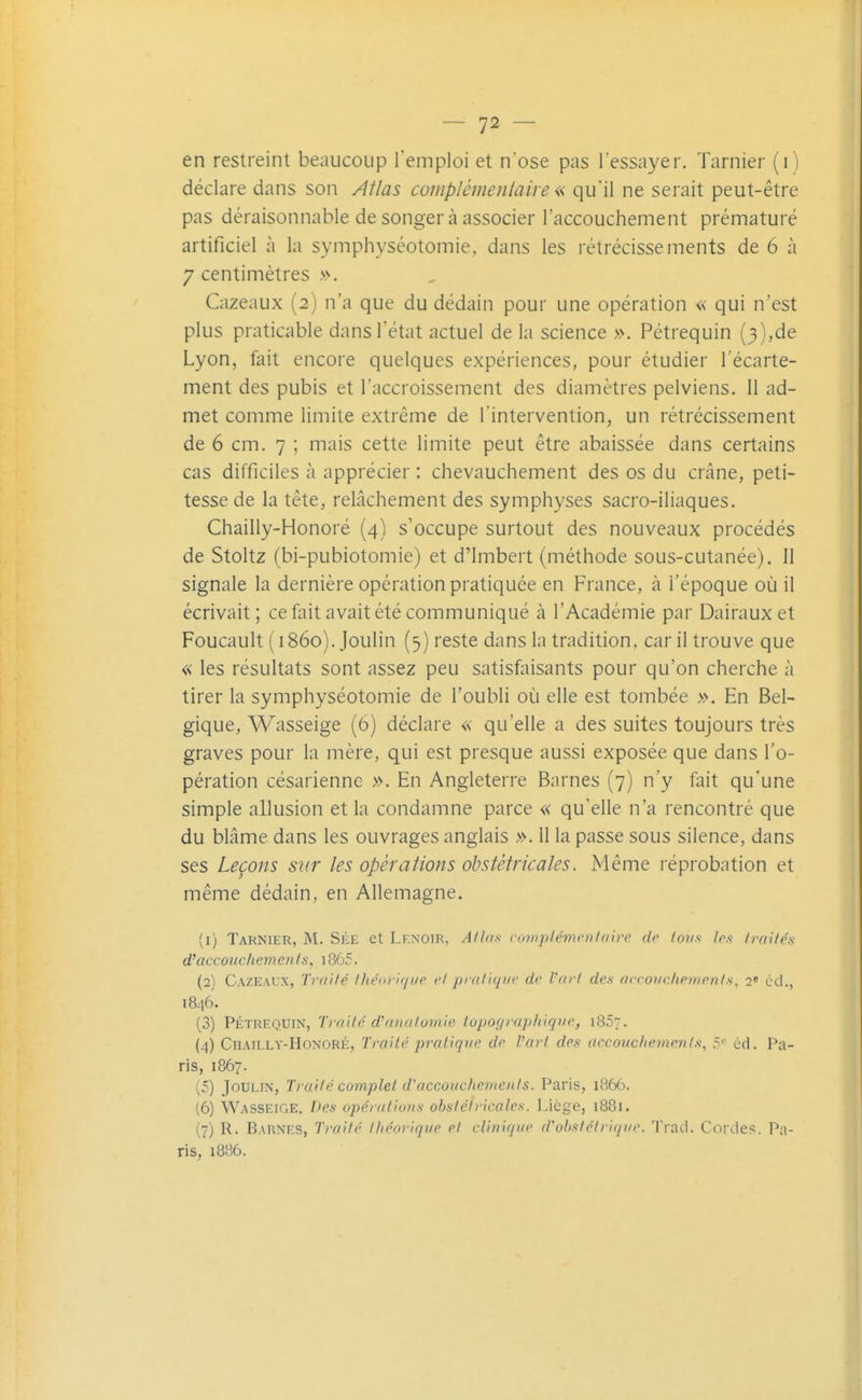 en restreint beaucoup Temploi et n'ose pas l'essayer. Tarnier (i) déclare dans son Atlas complémentaire « qu'il ne serait peut-être pas déraisonnable de songer à associer l'accouchement prématuré artificiel à la symphyséotomie, dans les rétrécissements de 6 à 7 centimètres ». Cazeaux (2) n'a que du dédain pour une opération « qui n'est plus praticable dans l'état actuel de la science ». Pétrequin (3),de Lyon, fait encore quelques expériences, pour étudier l'écarte- ment des pubis et l'accroissement des diamètres pelviens. Il ad- met comme limite extrême de l'intervention, un rétrécissement de 6 cm. 7 ; mais cette limite peut être abaissée dans certains cas difficiles à apprécier : chevauchement des os du crâne, peti- tesse de la tête, relâchement des symphyses sacro-iliaques. Chailly-Honoré (4) s'occupe surtout des nouveaux procédés de Stoltz (bi-pubiotomie) et d'imbert (méthode sous-cutanée). Il signale la dernière opération pratiquée en France, à l'époque où il écrivait; ce fait avait été communiqué à l'Académie par Dairauxet Foucault ( 1860). Joulin (5) reste dans la tradition, car il trouve que « les résultats sont assez peu satisfaisants pour qu'on cherche à tirer la symphyséotomie de l'oubli où elle est tombée ». En Bel- gique, Wasseige (6) déclare « qu'elle a des suites toujours très graves pour la mère, qui est presque aussi exposée que dans l'o- pération césarienne ». En Angleterre Barnes (7) n'y fait qu'une simple allusion et la condamne parce « qu'elle n'a rencontré que du blâme dans les ouvrages anglais ». 11 la passe sous silence, dans ses Leçons sur les opérations obstétricales. Même réprobation et même dédain, en Allemagne. (1) Tarnier, M. Sée et Lf.noir, A/lns complémcnfaire de ions 1rs Irailés d'accouchements, i865. (2) Cazeaux, Trnife' Ihénrlgi/p cl pral'iqur de Vfirl des accouchcinen/s, 2' éd., 1846. (3) PÉTREQUIN, Trailc' d'anal07nie topographique, iBSt. (4) Chailly-Honoré, Traité pratiqve de Part des accouchemenis, 5'- éd. Pa- ris, 1867. (5) Joulin, Iruilé complet d'accoucliemeiils. Paris, 1866. (6) Wasseige. Des opérations obstétricales. Liège, 1881. (7) R. Barnes, Traité théorique et clinique d'obstétrique. Trad. Cordes. Pa- ris, 1886.