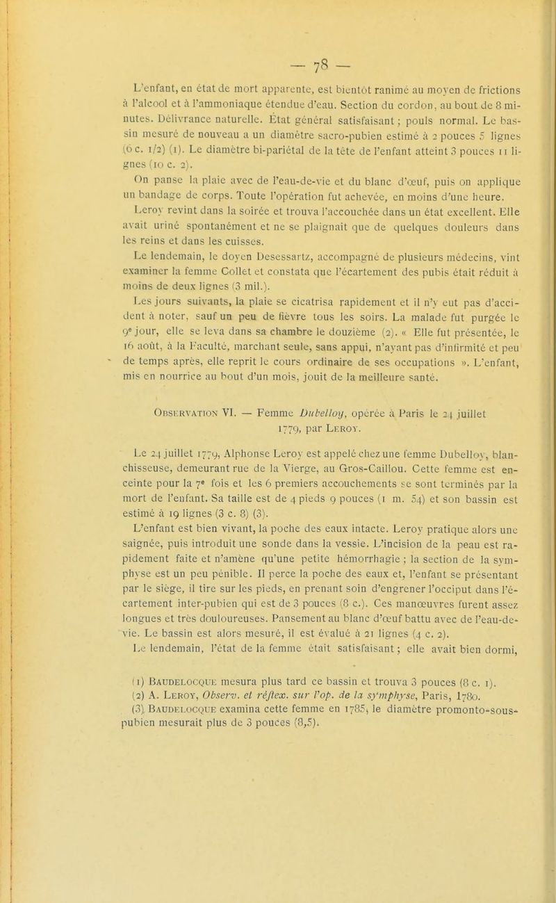 L enfant, en état de mort apparente, est bientôt ranime au moyen de frictions à l'alcool et à l'ammoniaque étendue d'eau. Section du cordon, au bout de 8 mi- nutes. Délivrance naturelle. État général satisfaisant; pouls normal. Le bas- sin mesuré de nouveau a un diamètre sacro-pubien estimé à 2 pouces 5 lignes (6 c. 1/2) (i). Le diamètre bi-pariétal de la tête de l'enfant atteint 3 pouces 11 li- gnes (10 c. 2). On panse la plaie avec de l'eau-de-vie et du blanc d'œuf, puis on applique un bandage de corps. Toute l'opération fut achevée, en moins d'une lieure. Leroy revint dans la soirée et trouva l'accouchée dans un état excellent. Elle avait uriné spontanément et ne se plaignait que de quelques douleurs dans les reins et dans les cuisses. Le lendemain, le doyen Desessartz, accompagné de plusieurs médecins, vint examiner la femme Collet et constata que l'écartement des pubis était réduit à moins de deux lignes (3 mil.). Les jours suivants, la plaie se cicatrisa rapidement et il n'y eut pas d'acci- dent à noter, sauf un peu de fièvre tous les soirs. La malade fut purgée le 9e jour, elle se leva dans sa chambre le douzième (2). « Elle fut présentée, le ifS août, à la Faculté, marchant seule, sans appui, n'ayant pas d'infirmité et peu de temps après, elle reprit le cours ordinaire de ses occupations ». L'enfant, mis en nourrice au bout d'un mois, jouit de la meilleure santé. Obskrvation VI. — Femme Diibelloy, opérée à Paris le 2 \ juillet 1779, P^i Leroy. Le 24 juillet 1779, Alphonse Leroy est appelé chez une femme Dubelloy, blan- chisseuse, demeurant rue de la Vierge, au Gros-Caillou. Cette femme est en- ceinte pour la 7e fois et les 6 premiers accouchements i:c sont terminés par la mort de l'enfant. Sa taille est de 4 pieds 9 pouces (i m. 54) et son bassin est estimé à 19 lignes (3 c. 8) (3). L'enfant est bien vivant, la poche des eaux intacte. Leroy pratique alors une saignée, puis introduit une sonde dans la vessie. L'incision de la peau est ra- pidement faite et n'amène qu'une petite hémorrhagie ; la section de la sym- physe est un peu pénible. Il perce la poche des eaux et, l'enfant se présentant par le siège, il tire sur les pieds, en prenant soin d'engrener l'occiput dans l'é- cartement inter-pubien qui est de 3 pouces (8 c). Ces manœuvres furent assez longues et très douloureuses. Pansement au blanc d'œuf battu avec de l'eau-de- vie. Le bassin est alors mesuré, il est évalué à 21 lignes (4 c. 2). Le lendemain, l'état de la femme était satisfaisant ; elle avait bien dormi, (1) Baudelocque mesura plus tard ce bassin et trouva 3 pouces (8 c. i). (2) A. Leroy, Obscrv. et réjlex. sur Vop. de la symphyse, Paris, I78Û. (3) , Baudelocque examina cette femme en 1785^ le diamètre promonto-sous* pubien mesurait plus de 3 pouces (8,5).