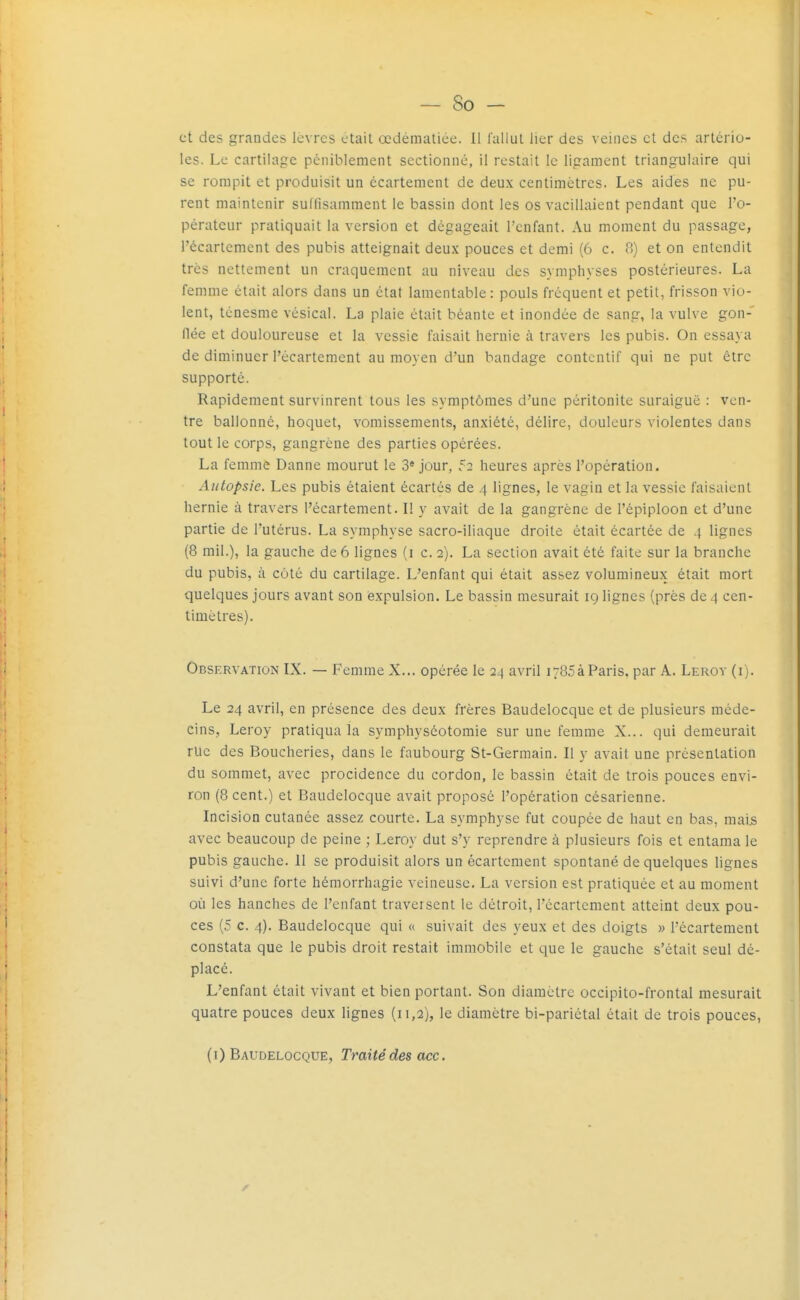 et des grandes lèvres était œdématiee. 11 l'allut lier des veines et des artério- les. Le cartilage péniblement sectionné, il restait le ligament triangulaire qui se rompit et produisit un écartement de deux centimètres. Les aides ne pu- rent maintenir sullisamment le bassin dont les os vacillaient pendant que l'o- pérateur pratiquait la version et dégageait l'enfant. Au moment du passage, l'écartcment des pubis atteignait deux pouces et demi (6 c. 8) et on entendit très nettement un craquement au niveau des symphyses postérieures. La femme était alors dans un état lamentable: pouls fréquent et petit, frisson vio- lent, ténesme vésical. La plaie était béante et inondée de sang, la vulve gon- flée et douloureuse et la vessie faisait hernie à travers les pubis. On essaya de diminuer l'écartement au moyen d'un bandage contcntif qui ne put être supporté. Rapidement survinrent tous les symptômes d'une péritonite suraiguë : ven- tre ballonné, hoquet, vomissements, anxiété, délire, douleurs violentes dans tout le corps, gangrène des parties opérées. La femme Danne mourut le 3* jour, 52 heures après l'opération. Autopsie. Les pubis étaient écartés de 4 lignes, le vagin et la vessie faisaient hernie à travers l'écartement. Il y avait de la gangrène de l'épiploon et d'une partie de l'utérus. La symphyse sacro-iliaque droite était écartée de .} lignes (8 mil.), la gauche de 6 lignes (i c. 2). La section avait été faite sur la branche du pubis, à côté du cartilage. L'enfant qui était assez volumineux était mort quelques jours avant son expulsion. Le bassin mesurait 19 lignes (près de 4 cen- timètres). Observation IX. — Femme X... opérée le 24 avril 1785à Paris, par A. Leroy (i). Le 24 avril, en présence des deux frères Baudelocque et de plusieurs méde- cins, Leroy pratiqua la symphyséotoraie sur une femme X... qui demeurait rue des Boucheries, dans le faubourg St-Germain. Il y avait une présentation du sommet, avec procidence du cordon, le bassin était de trois pouces envi- ron (8 cent.) et Baudelocque avait proposé l'opération césarienne. Incision cutanée assez courte. La symphyse fut coupée de haut en bas, raaijs avec beaucoup de peine ; Leroy dut s'y reprendre à plusieurs fois et entama le pubis gauche. 11 se produisit alors un écartement spontané de quelques lignes suivi d'une forte hémorrhagie veineuse. La version est pratiquée et au moment où les hanches de l'enfant traversent le détroit, récartcment atteint deux pou- ces (5 c. 4). Baudelocque qui « suivait des yeux et des doigts » l'écartement constata que le pubis droit restait immobile et que le gauche s'était seul dé- placé. L'enfant était vivant et bien portant. Son diamètre occipito-frontai mesurait quatre pouces deux lignes (11,2), le diamètre bi-pariétal était de trois pouces,