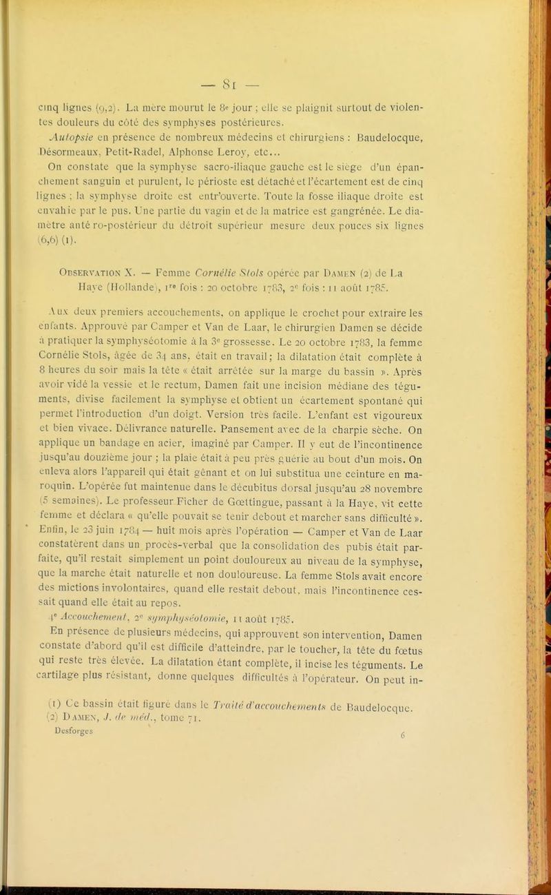 — 8[ cinq lignes ('i,:). Lu more mourut le Be jour ; elle se plaignit surtout de violen- tes douleurs du coté des symphyses postérieures. Autopsie eu présence de nombreux médecins et chirurgiens : Baudelocque, Désormeaux, Petit-Rade), Alphonse Leroy, etc.. On constate que la symphyse sacro-iliaque gauche est le siège d'un épan- chement sanguin et purulent, le périoste est détaché et Técarteraent est de cinq lignes ; la symphyse droite est entr'ouverte. Toute la fosse iliaque droite est envahie par le pus. Une partie du vagin et de la matrice est gangrénée. Le dia- mètre anté ro-postérieur du détroit supérieur mesure deux pouces six lignes 1,6,6) (I). Observation X. — Femme Cornélie Slols opérée par Damkn (2) de La Haye (liollandei, i''» fois : :o octobre i;..'!, 2'' fois : 11 août 17P.5. Aux deux premiers accouchements, on applique le crochet pour extraire les enfants. Approuvé par Camper et Van de Laar, le chirurgien Damen se décide à pratiquer la symphyséotomie à la 3« grossesse. Le 20 octobre 178,3, la femme Cornélie Stols, âgée de 34 ans, était en travail; la dilatation était complète à 8 heures du soir mais la tète « était arrêtée sur la marge du bassin y>. Après avoir vidé la vessie et le rectum, Damen fait une incision médiane des tégu- ments, divise facilement la symphyse et obtient un écartement spontané qui permet l'introduction d'un doigt. Version très facile. L'enfant est vigoureux et bien vivace. Délivrance naturelle. Pansement avec de la charpie sèche. On applique un bandage en acier, imaginé par Camper. Il y eut de l'incontinence jusqu'au douzième jour ; la plaie était à peu près guérie au bout d'un mois. On enleva alors l'appareil qui était gênant et on lui substitua une ceinture en ma- roquin. L'opérée fut maintenue dans le décubitus dorsal jusqu'au 28 novembre (.=; semaines). Le professeur Ficher de Gœltingue, passant à la Haye, vit cette femme et déclara «. qu'elle pouvait se tenir debout et marcher sans difficulté ». Enfin, le 28 juin 1784 — huit mois après l'opération — Camper et Van de Laar constatèrent dans un procès-verbal que la consolidation des pubis était par- faite, qu'il restait simplement un point douloureux au niveau de la symphyse, que la marche était naturelle et non douloureuse. La femme Stols avait encore des mictions involontaires, quand elle restait debout, mais l'incontinence ces- sait quand elle était au repos. \' Accouchemcnf, 2- sjjmphijséotomie, 11 août 1785. En présence de plusieurs médecins, qui approuvent son intervention, Damen constate d'abord qu'il est difficile d'atteindre, par le toucher, la tête du fœtus qui reste très élevée. La dilatation étant complète, il incise les téguments. Le cartilage plus résistant, donne quelques difficultés à l'opérateur. On peut in- 1,1) Ce bassin était figure dans le Truiié d'accouchemenls de Baudelocque. (2) D.iMEN, ./. lit' »ic(l., tome 71. Desforges ^