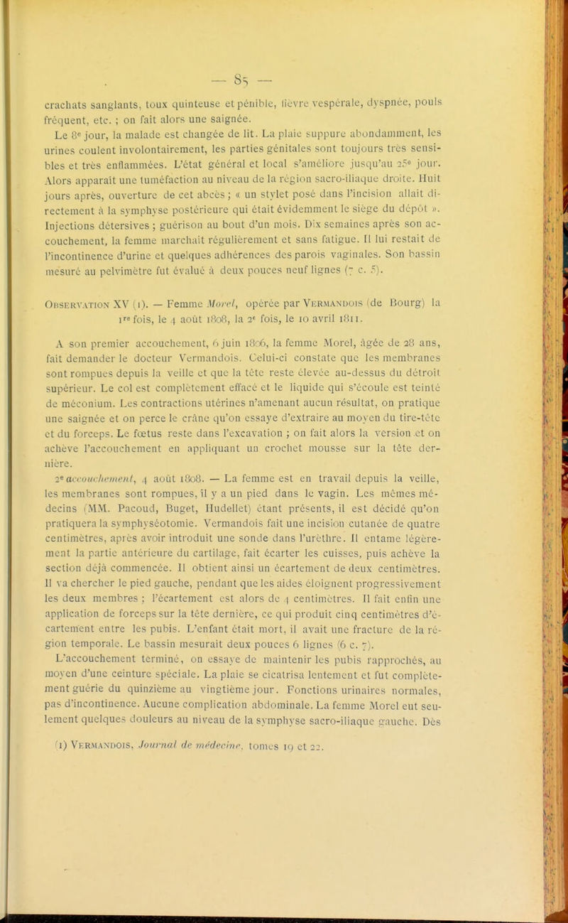 crachats sanglants, toux quinteuse et pénible, licvre vespérale, dyspnée, pouls fréquent, etc. ; on fait alors une saignée. Le 8*^ jour, la malade est changée de lit. La plaie suppure abondamment, les urines coulent involontairement, les parties génitales sont toujours très sensi- bles et très enflammées. L'état général et local s'améliore jusqu'au 25 joui. Alors apparaît une tuméfaction au niveau de la région sacro-iliaque droite. Huit jours après, ouverture de cet abcès ; « un stylet posé dans l'incision allait di- rectement à la symphyse postérieure qui était évidemment le siège du dépôt ». Injections détersives ; guérison au bout d'un mois. Dix semaines après son ac- couchement, la femme marchait régulièrement et sans fatigue. Il lui restait de l'incontinence d'urine et quelques adhérences des parois vaginales. Son bassin mesuré au pelvimètre fut évalué à deux pouces neuf lignes (7 c. 5). Observation XV (i). — Femme .l/o/r/, opérée par Vermandois (de Bourg) la ifois, le 4 août 1808, la 2^ fois, le 10 avril 1811. A son premier accouchement, 6 juin 1806, la femme Morel, âgée de 28 ans, fait demander le docteur N^ermandois. Celui-ci constate que les membranes sont rompues depuis la veille et que la tète reste élevée au-dessus du détroit supérieur. Le col est complètement effacé et le liquide qui s'écoule est teinté de méconium. Les contractions utérines n'amenant aucun résultat, on pratique une saignée et on perce le crâne qu'on essaye d'extraire au moyen du tire-tête et du forceps. Le fœtus reste dans l'excavation ; ou fait alors la version et on achève l'accouchement en appliquant un crochet mousse sur la tête der- nière. 2^ acroui /ii'menl, 4 août 1808. — La femme est en travail depuis la veille, les membranes sont rompues, il y a un pied dans le vagin. Les mêmes mé- decins (MM. Pacoud, Buget, Hudellet) étant présents, il est décidé qu'on pratiquera la symphyséotomie. Vermandois fait une incision cutanée de quatre centimètres, après avoir introduit une sonde dans l'urèthre. Il entame légère- ment la partie antérieure du cartilage, fait écarter les cuisses, puis achève la section déjà commencée. 11 obtient ainsi un écartcmcnt de deux centimètres. Il va chercher le pied gauche, pendant que les aides éloignent progressivement les deux membres ; l'écartement est alors de 4 centimètres. Il fait enfin une application de forceps sur la tête dernière, ce qui produit cinq centimètres d'é- cartement entre les pubis. L'enfant était mort, il avait une fracture de la ré- gion temporale. Le bassin mesurait deux pouces 6 lignes (6 c. 7). L'accouchement terminé, on essaye de maintenir les pubis rapprochés, au moyen d'une ceinture spéciale. La plaie se cicatrisa lentement et fut complète- ment guérie du quinzième au vingtième jour. Fonctions urinaircs normales, pas d'incontinence. Aucune complication abdominale. La femme Morel eut seu- lement quelques douleurs au niveau de la symphyse sacro-iliaquc gauche. Dès