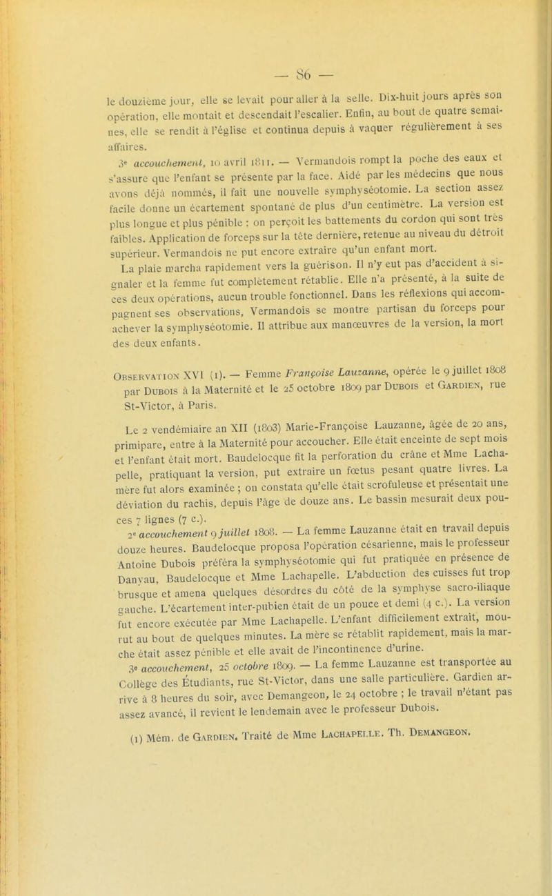 le douzième jour, elle se levait pour aller à la selle. Dix-huit jours après soa opération, elle montait et descendait l'escalier. Enfin, au bout de quatre semai- nes, elle se rendit à Téglise et continua depuis à vaquer régulièrement à ses affaires. 3« aecoucliemenl, lo avril U'.ii. - Vermandois rompt la poche des eaux et s'assure que l'enfant se présente par la face. Aidé par les médecins que nous avons déjà nommés, il fait une nouvelle syraphyséotomie. La section assez facile donne un écartement spontané de plus d'un centimètre. La version est plus longue et plus pénible ; on perçoit les battements du cordon qui sont très faibles. Application de forceps sur la tête dernière, retenue au niveau du détroit supérieur. Vermandois ne put encore extraire qu'un enfant mort. La plaie marcha rapidement vers la guérison. Il n'y eut pas d'accident à si- iinaler et la femme fut complètement rétablie. Elle n'a présenté, à la suite de ces deux opérations, aucun trouble fonctionnel. Dans les réflexions qui accom- pagnent ses observations, Vermandois se montre partisan du forceps pour achever la symphyséotomie. Il attribue aux manœuvres de la version, la mort des deux enfants. Observation XVI (i). — Femme Françoise Lauzanne, opérée le 9 juillet 1808 par Dubois à la Maternité et le 25 octobre 1809 par Dubois et Gardien, rue St-Victor, il Paris. Le 2 vendémiaire an XII (i8o3) Marie-Françoise Lauzanne, âgée de 20 ans, primipare, entre à la Maternité pour accoucher. Elle était enceinte de sept mois et l'enfant était mort. Baudelocque fit la perforation du crâne et Mme Lacha- pelle, pratiquant la version, put extraire un fœtus pesant quatre livres. La mère fut alors examinée ; on constata qu'elle était scrofuleuse et présentait une déviation du rachis, depuis l'âge de douze ans. Le bassin mesurait deux pou- ces 7 lignes (7 c). accouchement c) juillet 1808. - La femme Lauzanne était en travail depuis douze heures. Baudelocque proposa l'opération césarienne, mais le professeur Antoine Dubois préféra la symphyséotomie qui fut pratiquée en présence de Danvau Baudelocque et Mme Lachapelle. L'abduction des cuisses fut trop brusque et amena quelques désordres du côté de la symphyse sacro-iliaque aauche. L'écartement inter-piibien était de un pouce et demi (4 c). La version fut encore exécutée par Mme Lachapelle. L'enfant difficilement extrait, mou- rut au bout de quelques minutes. La mère se rétablit rapidement, mais la mar- che était assez pénible et elle avait de l'incontinence d'urine. 3e accouchement, 25 octobre 1809. - La femme Lauzanne est transportée au Collège des Étudiants, rue St-Victor, dans une salle particulière. Gardien ar- rive à 8 heures du soir, avec Demangeon, le 24 octobre ; le travail n'étant pas assez avancé, il revient le lendemain avec le professeur Dubois.