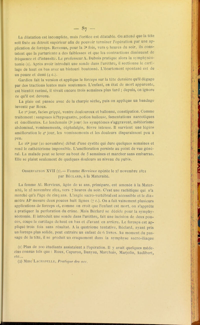 La dilatation est incomplète, mais l'orifice est dilatable. On attend que la tête soit fixée au détroit supérieur afin de pouvoir terminer l'opération par une ap- plication de forceps. Revenus, pour la 3» fois, vers 9 heures du soir, ils cons- tatent que la parturiente a des faiblesses et que les contractions diminuent de fréquence et d'intensité. Le professeur A. Dubois pratique alors la symphyséo- tomie (i). Après avoir introduit une sonde dans l'urèllirc, il sectionne le carti- lage de haut en bas avec un bistouri boutonné. L'écartement spontané est de un pouce et demi (4 c). Gardien fait la version et applique le forceps sur la tète dernière qu'il dégage par des tractions lentes mais soutenues. L'enfant, en état de mort apparente, est bientôt ranimé, il vivait encore trois semaines plus tard ; depuis, on ignore ce qu'il est devenu. La plaie est pansée avec de la charpie sèche, puis on applique un bandage inventé par Roux. Le 2« jour, faciès grippé, ventre douloureux et ballonné, constipation. Comme traitement : sangsues àl'hypogastre, potion huileuse, fomentations narcotiques et émollientes. Le lendemain (3* jour) les symptômes s'aggravent, météorisme abdominal, vomissements, céphalalgie, fièvre intense. Il survient une légère amélioration le 4^ jour, les vomissements et les douleurs disparaissent peu à peu. Le i6« jour (10 novembre) début d'une cystite qui dure quelques semaines et rend le cathétérisme impossible. L'amélioration persiste au point de vue géné- ral. La malade peut se lever au bout de 5 semaines et marcher sans embarras. Elle se plaint seulement de quelques douleurs au niveau du pubis. Observation XVII (2).— Femme Hervieux opérée le 2.5 novembre 1821 par BÉCLARD, à la Maternité. La femme Al. Hervieux, âgée de ■ji ans, primipare, est amenée à la Mater- nité, le 25 novembre 1821, vers 7 heures du soir. C'est une rachitique qui n'a marché qu'à l'âge de cinq ans. L'angle sacro-vertébral est accessible et le dia- mètre AP mesure deux pouces huit lignes (7 c). On a fait vainement plusieurs applications de forceps et, comme on croit que l'enfant est mort, on s'apprête à pratiquer la perforation du crâne. Mais Béclard se décide pour la symphy- séotomie. Il introduit une sonde dans l'urèthre, fait une incision de deux pou- ces, coupe le cartilage de haut en bas et d'avant en arrière. Le forceps est ap- pliqué trois fois sans résultat. A la quatrième tentative, Béclard, ayant pris un forceps plus solide, peut extraire un enfant de 6 livres. Au moment du pas- sage de la tête, il se produit un craquement dans la symphyse sacro-iliaque (1) Plus de 200 étudiants assistaient à l'opération. Il y avait quelques méde- cins connus tels que : Roux, Capuron^ Danyau, Marchais, Marjolin, Audibert, etc.. (2) Mme LâchaPRi.i.n;, Praflqup ries arc.