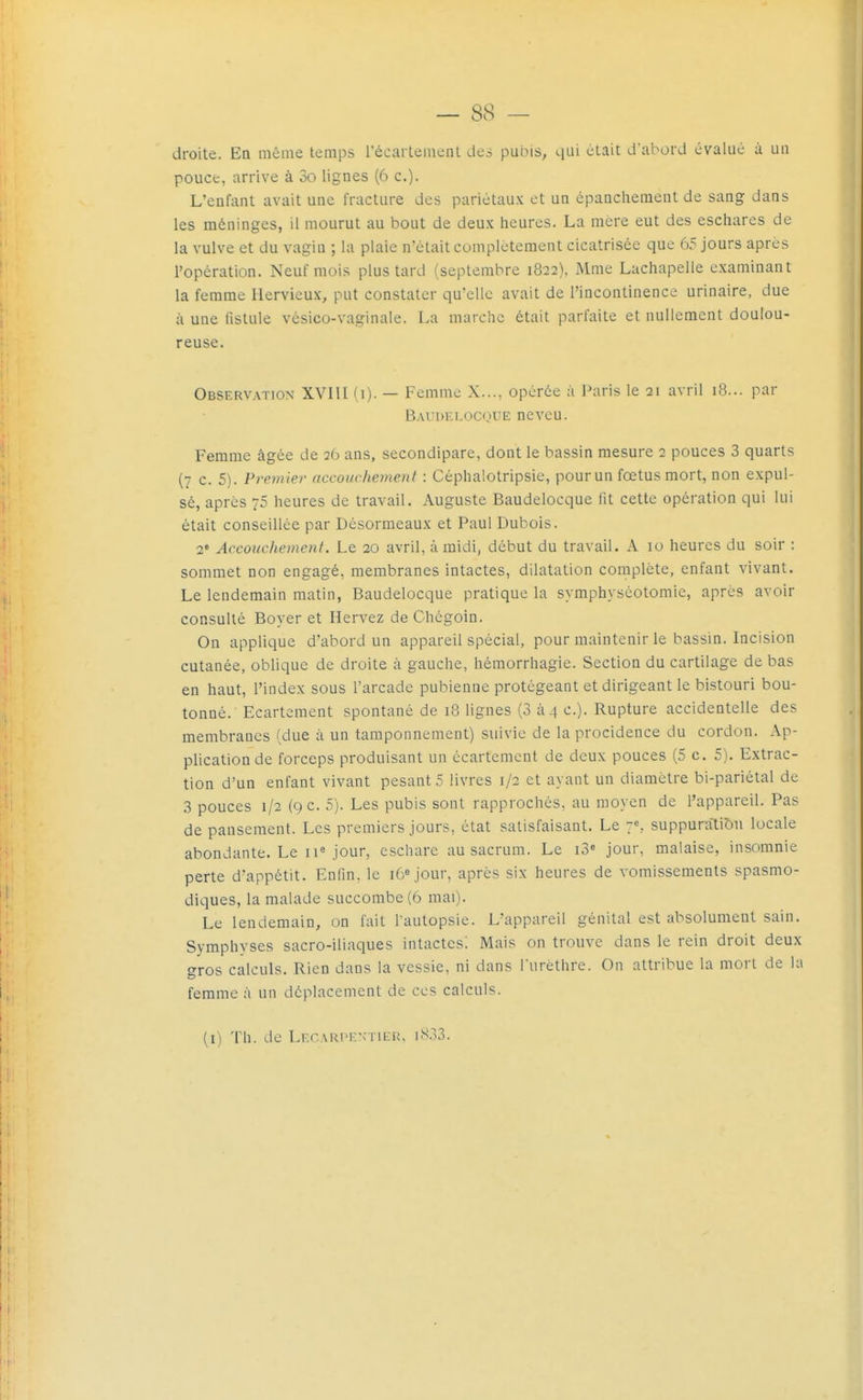 droite. En même temps récarlement des pubis, qui était d'abord évalué à un pouce, arrive à oo lignes (6 c.)- L'enfant avait une fracture des pariétaux et un épanchement de sang dans les méninges, il mourut au bout de deux heures. La mere eut des eschares de la vulve et du vagin ; la plaie n'était complètement cicatrisée que 65 jours après l'opération. Neuf mois plus tard (septembre 1822), Mme Lachapelle examinant la femme Hervieux, put constater qu'elle avait de l'incontinence urinaire, due à une fistule vésico-vaginale. La marche était parfaite et nullement doulou- reuse. Observation XVIII (1). — Femme X..., opérée à l^iris le 21 avril 18... par BAn)F.r,oC(.iUE neveu. Femme âgée de 26 ans, secondipare, dont le bassin mesure 2 pouces 3 quarts (7 c. 5). Premier accouchement : Céphalotripsie, pourun fœtus mort, non expul- sé, après 75 heures de travail. Auguste Baudelocque fit cette opération qui lui était conseillée par Désormeaux et Paul Dubois. 2' Accouchement. Le 20 avril, à midi, début du travail. A 10 heures du soir : sommet non engagé, membranes intactes, dilatation complète, enfant vivant. Le lendemain matin, Baudelocque pratique la symphyséotomie, après avoir consulté Boyer et Hervez de Chcgoin. On applique d'abord un appareil spécial, pour maintenir le bassin. Incision cutanée, oblique de droite à gauche, héraorrhagie. Section du cartilage de bas en haut, l'index sous l'arcade pubienne protégeant et dirigeant le bistouri bou- tonné. Ecartement spontané de 18 lignes (3 à 4 c). Rupture accidentelle des membranes (due à un tamponnement) suivie de la procidence du cordon. Ap- plication de forceps produisant un écartement de deux pouces (5 c, 5). Extrac- tion d'un enfant vivant pesants livres 1/2 et ayant un diamètre bi-pariétal de 3 pouces 1/2 (9 c. 5). Les pubis sont rapprochés, au moyen de l'appareil. Pas de pansement. Les premiers jours, état satisfaisant. Le y, suppuratiî)u locale abondante. Le ii« jour, eschare au sacrum. Le i3» jour, malaise, insomnie perte d'appétit. Enfin, le i6«jour, après six heures de vomissements spasmo- diques, la malade succombe (6 mai). Le lendemain, on fait l'autopsie. L'appareil génital est absolument sain. Symphyses sacro-iliaques intactes! Mais on trouve dans le rein droit deux gros calculs. Rien dans la vessie, ni dans Turèthre. On attribue la mon de la femme à un déplacement de ces calculs. (i) Th. de LECARPKNTiEn, iW3.