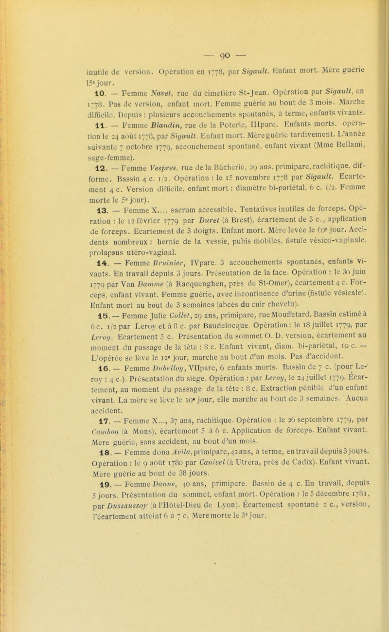 — 90 — inutile de version. Opération en 1778, par SigauH. Enlant mort. Mère guérie 15* jour. 10. — Femme Navet, rue du cimetière St-Jean. Opération par Sigault, en 1778. Pas de version, enfant mort. Femme guérie au bout de 3 mois. Marche difficile. Depuis: plusieurs accouchements spontanés, à terme, enfants vivants. 11. — Femme Blandin, rue de la Poterie, Illpare. Enfants morts, opéra- lion le 24 août 1778, par Sigault. Enfant mort. Mcreguérie tardivement. L'année suivante 7 octobre 1779, accouchement spontané, enfant vivant (Mme Bellami, sage-femme). 12. — Femriie Vespres, rue de la Bûcherie, 29 ans, primipare, rachitique, dif- forme. Bassin 4 c. 1/2. Opération : le i5 novembre 1778 par Sigault. Ecarte- raent 4 c. Version difficile, enfant mort : diamètre bi-pariétal. 6 c. 1/2. Femme morte le 5* jour). 13. — Femme X.... sacrum accessible. Tentatives inutiles de forceps. Opé- ration : le 12 février 1779 par Duret (à Brest), écartement de 3 c, application de forceps. Ecartement de 3 doigts. Enfant mort. Mère levée le éo» jour. Acci- dents nombreux : hernie de la vessie, pubis mobiles, fistule vésico-vaginale. prolapsus utéro-vaginal. 14. _ Femme Bruinier, IVpare. 3 accouchements spontanés, enfants vi- vants. En travail depuis 3 jours. Présentation de la face. Opération : le 3o juin 1779 par Van Damme (à Racquenghen, près de St-Omer), écartement 4 c. For- ceps, enfant vivant. Femme guérie, avec incontinence d'urine (fistule vésicale). Enfant mort au bout de 3 semaines (abcès du cuir chevelu). 15. — Femme Julie Collet, 29 ans, primipare, rueMouffetard. Bassin estimé à 6c. 1/2 par Leroy et à 8 c. par Baudelocque. Opération: le 18 juillet 1779, par Leroij. Ecartement 5 c. Présentation du sommet O. D. version, écartement au moment du passage de la tète : 8 c. Enfant vivant, diam. bi-pariétal, 10 c. — L'opérée se lève le 12* jour, marche au bout d'un mois. Pas d'accident. 16. — Femme Duhelloy, Vllpare, 6 enfants morts. Bassin de 7 c. (pour Le- roy : 4 c). Présentation du siège. Opération : par Leroy, le 24 juillet 1779. Ecar- tement, au moment du passage de la tête : 8 c. Extraction pénible d'un enfant vivant. La mère se lève le lo* jour, elle marche au bout de 3 semaines. Aucun accident. 17. _ Femme X..., 37 ans, rachitique. Opération : le 26 septembre 1779, par Cambon (à Mons), écartement 5 à 6 c. Application de forceps. Enfant vivant. Mère guérie, sans accident, au bout d'un mois. 18. — Femme dona .4î;v7«, primipare,42 ans, à terme, en travail depuis3 jours. Opération : le 9 août 1780 par Canivel (à Utrera, près de Cadix). Enfant vivant. Mère guérie au bout de 38 jours. 19. __ Femme Danne, 40 ans, primipare. Bassin de 4 c. En travail, depuis 5 jours. Présentation du sommet, enfant mort. Opération : le 5 décembre 1781. par Z>z/ssaMS5oj (à l'Hôtel-Dieu de Lyon). Écartement spontané 2 c, version,