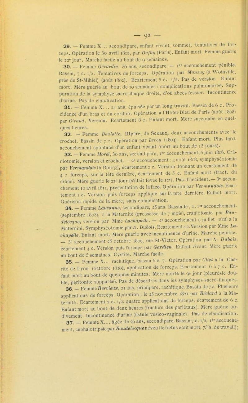 — C)2 — 29. — Femme X .. secondipare, enfant vivant, sommet, tentatives de for- ceps. Opération le 3o avril 1802, par Dufay (Paris). Enfant mort. Femme guérie le 22* jour. Marche facile au bout de 9 semaines. 30. — Femme Gérardin, 36 ans, secondipare. — accouchement pénible. Bassin, 7 c. 1/2. Tentatives de forceps. Opération par Mansiiy (à Woinville. près de St-Mihiel) (août 1802). Ecartement 5 c. 1/2. Pas de version. Enfant mort. Mère guérie au bout de 10 semaines : complications pulmonaires. Sup- puration de la symphyse sacro-iliaque droite, d'où abcès fessier. Incontinence d'urine. Pas de claudication. 31. — Femme X... 24 ans, épuisée par un long travail. Bassin de 6 c. Pro- cidence d'un bras et du cordon. Opération à l'Hôtel-Dieu de Paris (août i8o3) par Giniud. Version. Ecartement 8 c. Enfant mort. Mère succombe en quel- ques heures. 32. — Femme Boulotte, Illpare, de Sceaux, deux accouchements avec le crochet. Bassin de 7 c. Opération par Leroy (1804). Enfant mort. Plus tard, accouchement spontané d'un enfant vivant (mort au bout de i5 jours). 33. — Femme Morel, 3o ans, secondipare, accouchement, 6 juin 1806. Crà- niotomie, version et crochet. — 2<' accouchement : 4 août 1808, symphyséotomie par Vermandois{k Bourg), écartement2 c. Version donnant un écartemcnt de 4 c. forceps, sur la tête dernière, écartement de 5 c. Enfant mort (fract. du crâne). Mère guérie le 22Mour (s'était levée le i2«). Pas d'accident.—3« accou- chement 10 avril 1811, présentation de la face. Opération par Vermandois. Ecar- tement i c. Version puis forceps appliqué sur la tête dernière. Enfant morl. Guérison rapide de la mère, sans complication. 34. — Femme Lauzanne, secondipare, 25ans. BassindeT c. accouchement, (septembre i8o3), à la Maternité (grossesse de 7 mois), crâniotomie par Bau- ddocque, version par Mme Lachapelle. - 2« accouchement 9 juillet 1808 à la Maternité. Symphyséotomie par A. Dubois. Écartement4C.Version par Mme La- chapelle. Enfant mort. Mère guérie avec incontinence d'urine. Marche pénible. _ 3« accouchement 25 octobre 1809, rue St-Victor. Opération par A. Dubois, écartement 4 c. Version puis forceps par Gardien. Enfant vivant. Mère guérie au bout de 5 semaines. Cystite. Marclie facile. 35. — Femme X... rachitique, bassin 6 c. 7. Opération par Cliet à la Cha- rité de Lyon (octobre 1820), application de forceps. Ecartement 6 à 7 c. En- fant mort au bout de quelques minutes. Mère morte le 9e jour (pleurésie dou- ble, péritonite suppurée). Pas de désordres dans les symphyses sacro-iliaques. 36. — Femm&Hervieux, 21 ans, primipare, rachitique.Bassin de7c. Plusieurs apphcations de forceps. Opération : le 25 novembre 1821 par Béclard à la Ma- ternité. Ecartement 2 c. 1/2. quatre applications de forceps, écartement de 6 c. Enfant mort au bout de deux heures (fracture des pariétaux). Mère guérie tar- divement. Incontinence d'urine (fistule vésico-vaginale). Pas de claudication. 37. _ Femme X..., âgée de 26 ans, secondipare. Bassin 7 c. 1/2, 1 accouche- ment, céphalotripsie par Baudelocquentvtn fie fœtus était mort. 75 h. de travail) ;