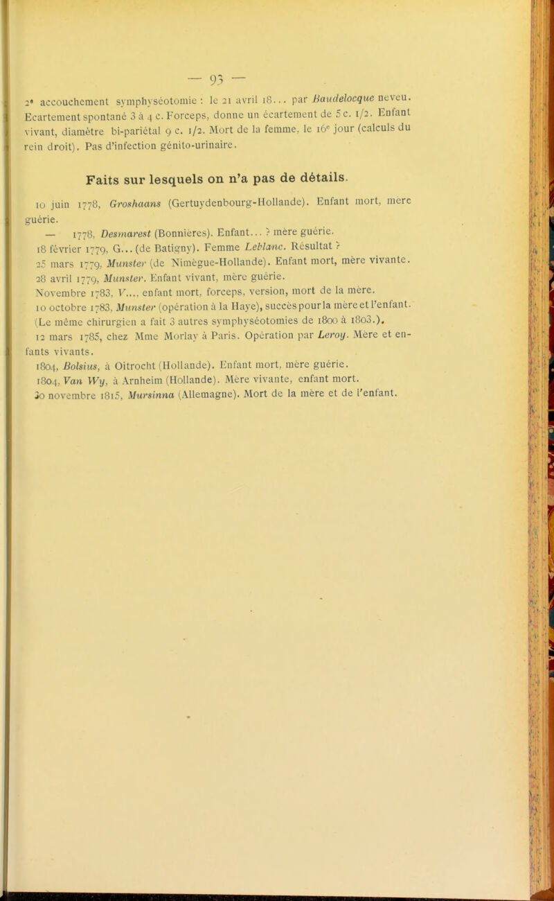 2* accouchement symphyséotomie : le 3i avril i8... pàv Baudelocque acvcu. Ecartement spontané 3 à 4 c. Forceps, donne un écartement de 5 c. 1/2. Enfant vivant, diamètre bi-pariétal 9 c. 1/2. Mort de la femme, le 16 jour (calculs du rein droit). Pas d'infection génito-urinaire. Faits sur lesquels on n'a pas de détails. 10 juin 177B, Groshaans (Gertuydeobourg-Hollande). Enfant mort, mere guérie. — 1778, Desmarest (Bonnieres). Enfant... ? mère guérie. 18 février 1779, G... (de Batigny). Femme Leblanc. Résultat r 25 mars 1779, Munster (de Nimègue-HoUande). Enfant mort, mère vivante. 28 avril 1779, Munster. Enfant vivant, mère guérie. Novembre 1783. F.... enfant mort, forceps, version, mort de la mère, 10 octobre 1783, Munster (opération à la Haye), succèspourla mèreet l'enfant. (Le même chirurgien a fait 3 autres symphyséotomies de 1800 à i8o3.). 12 mars 1786, chez Mme Morlay à Paris. Opération par Leroy. Mère et en- fants vivants. 1804, Bolsius, à Oitrocht (Hollande). Enfant mort, mère guérie. 1804, Van Wy, à Arnheim (Hollande). Mère vivante, enfant mort. io novembre i8i5, Mursinna (Allemagne). Mort de la mère et de l'enfant.