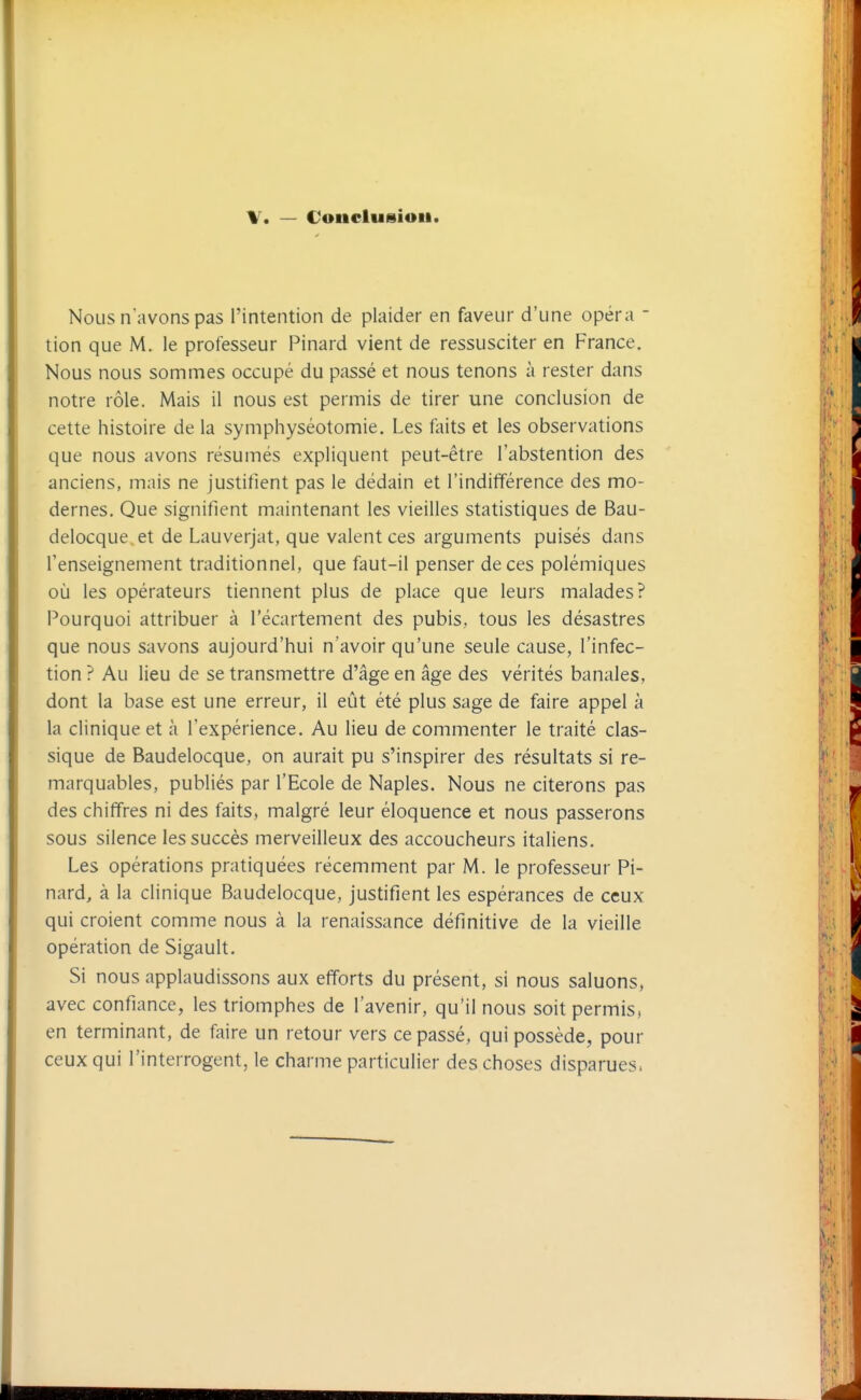 V. — Couclusiou Nous n'avons pas l'intention de plaider en faveur d'une opéra - tion que M. le professeur Pinard vient de ressusciter en France. Nous nous sommes occupé du passé et nous tenons à rester dans notre rôle. Mais il nous est permis de tirer une conclusion de cette histoire de la symphyséotomie. Les faits et les observations que nous avons résumés expliquent peut-être l'abstention des anciens, mais ne justifient pas le dédain et l'indifférence des mo- dernes. Que signifient maintenant les vieilles statistiques de Bau- delocque et de Lauverjat, que valent ces arguments puisés dans l'enseignement traditionnel, que faut-il penser de ces polémiques où les opérateurs tiennent plus de place que leurs malades? Pourquoi attribuer à l'écartement des pubis, tous les désastres que nous savons aujourd'hui n'avoir qu'une seule cause, l'infec- tion ? Au lieu de se transmettre d'âge en âge des vérités banales, dont la base est une erreur, il eût été plus sage de faire appel à la clinique et à l'expérience. Au lieu de commenter le traité clas- sique de Baudelocque, on aurait pu s'inspirer des résultats si re- marquables, publiés par l'Ecole de Naples. Nous ne citerons pas des chiffres ni des faits, malgré leur éloquence et nous passerons sous silence les succès merveilleux des accoucheurs italiens. Les opérations pratiquées récemment par M. le professeur Pi- nard, à la clinique Baudelocque, justifient les espérances de ceux qui croient comme nous à la renaissance définitive de la vieille opération de Sigault. Si nous applaudissons aux efforts du présent, si nous saluons, avec confiance, les triomphes de l'avenir, qu'il nous soit permis, en terminant, de faire un retour vers ce passé, qui possède, pour ceux qui l'interrogent, le charme particulier des choses disparues.