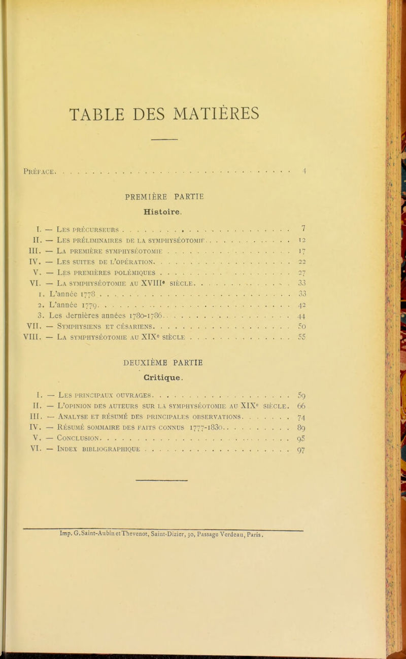 TABLE DES MATIÈRES Préiaci- 4 PREMIÈRE PARTIE Histoire. I. — Les précurseurs 7 II. — Les préliminaires de la sympuyséotomif 12 m. — La première sympiiyséotomie 17 IV. — Les suites de l'opération 22 V. — Les premières polémiques 27 VI. — La symphyséotomie au XVIII» siècle •• . 3.3 1. L'année 1778 .3.3 2. L'année 177g .|2 3. Les dernières années 1780-1786 ^4 VII. — Symphysiens et césariens 5o VIII. — La symphyséotomie au XIX= siècle 55 DEUXIÈME PARTIE Critique. I. — Les principaux ouvrages 59 II. — L'opinion DES auteurs sur la symphyséotomie au XIX« siècle. 66 III. — Analyse et résumé des principales observations 74 IV. — RÉSUMÉ sommaire des faits connus 1777-1830 89 V. — Conclusion 95 VI. — Index bibliographique 97 Irap. G,Saint-Aubin et Thcvenot, Saint-Dizicr, 30, P.issage Verdeau, Paris.