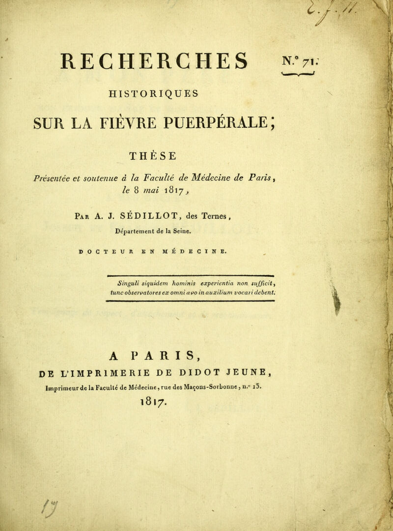 RECHERCHES nv,. historiqup:s SUR LA FIEVRE PUERPÉRALE ; THÈSE Présentée et soutenue à la Faculté de Médecine de Paris, le 8 mai 1817^ Par a. J. SÉDILLOT, des Ternes, Département de la Seine. DOCTEUR EN MÉDECINE. Singuli siquidem hominis experientia non sujjicity tune obseivatores ex omni avo inauxîLium vocai i debent. A PARIS, DE L'IMPRIMERIE DE DIDOT JEUNE, Imprimeur de la Faculté de Médecine, rue des Maçons-Sovbonne, n. i3, 1817. / J