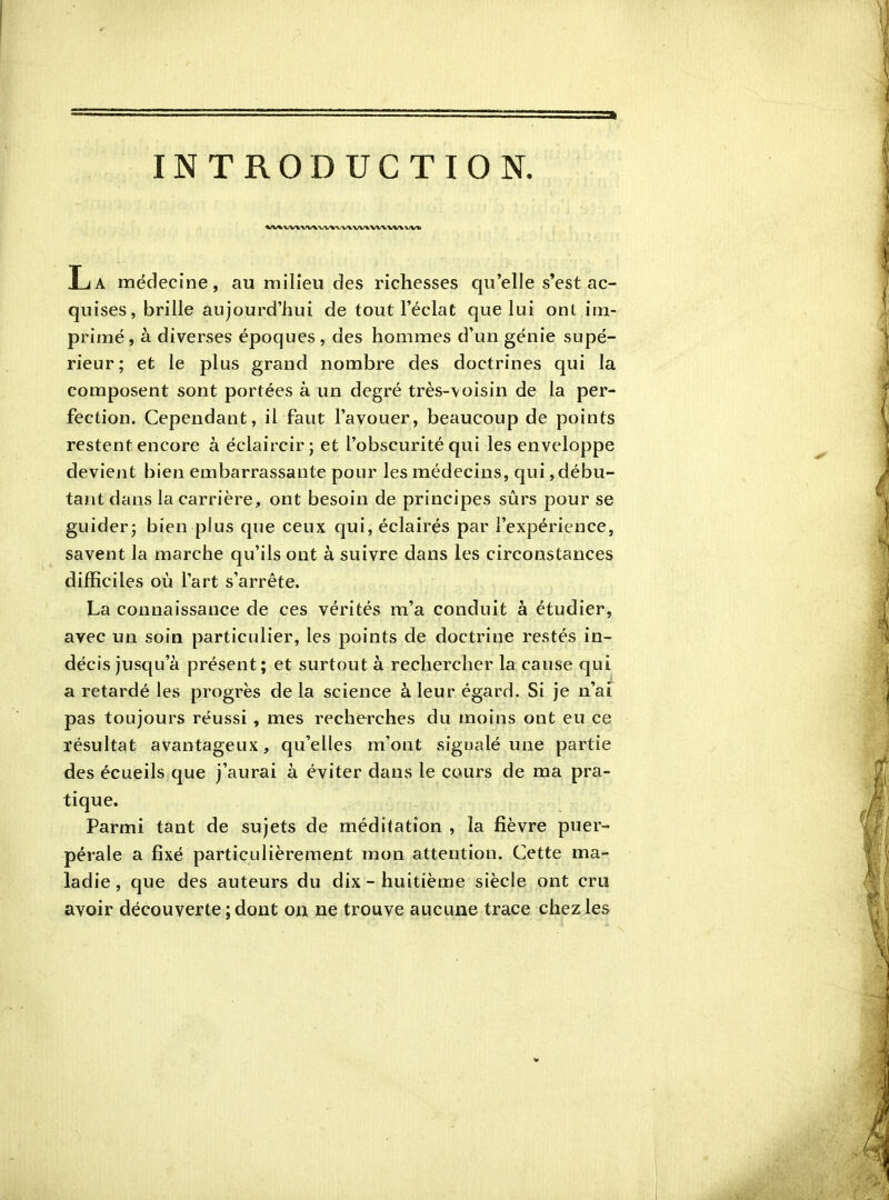 INTRODUCTION. La médecine, au milieu des richesses qu'elle s*est ac- quises, brille aujourd'hui de tout l'éclat que lui onl im- primé, à diverses époques , des hommes d'un génie supé- rieur; et le plus grand nombre des doctrines qui la composent sont portées à un degré très-\oisin de la per- fection. Cependant, il faut l'avouer, beaucoup de points restent encore a éclaircirj et l'obscurité qui les enveloppe devient bien embarrassante pour les médecins, qui,débu- tant dans la carrière, ont besoin de principes sûrs pour se guider j bien plus que ceux qui, éclairés par l'expérience, savent la marche qu'ils ont à suivre dans les circonstances difficiles où l'art s'arrête. La connaissance de ces vérités m'a conduit à étudier, avec un soin particulier, les points de doctrine restés in- décis jusqu'à présent; et surtout à rechercher la cause qui a retardé les progrès de la science à leur égard. Si je n'ai pas toujours réussi, mes recherches du moins ont eu ce résultat avantageux, qu'elles m'ont sigualé une partie des écueils que j'aurai à éviter dans le cours de ma pra- tique. Parmi tant de sujets de méditation , la fièvre puer- pérale a fixé particulièrement mon attention. Cette ma- ladie, que des auteurs du dix-huitième siècle ont cru avoir découverte ; dont on ne trouve aucune trace chez les