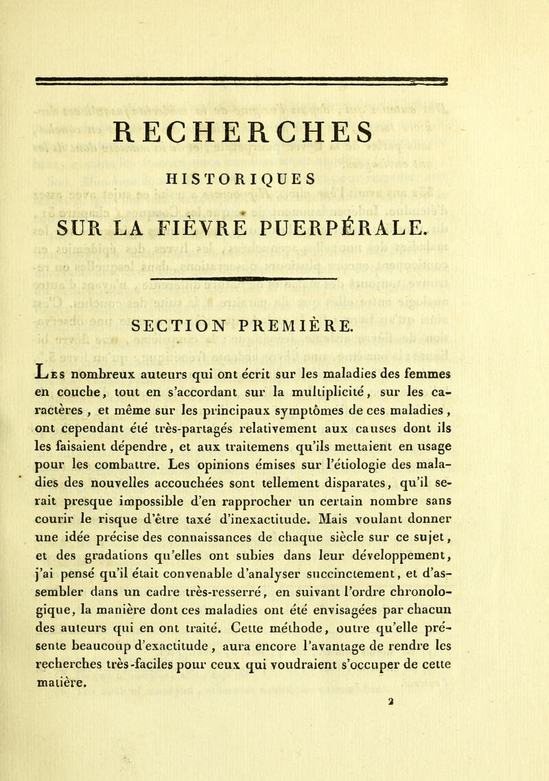 RECHERCHES HISTORIQUES SUR LA FIÈVRE PUERPÉRALE. SECTION PREMIÈRE. Les nombreux auteurs qui ont écrit sur les maladies des femmes en couche, tout en s'accordant sur la multiplicité, sur les ca- ractères , et même sur les principaux symptômes de ces maladies , ont cependant été très-partages relativement aux causes dont ils les faisaient dépendre, et aux ti^aitemens qu'ils mettaient en usage pour les combattre. Les opinions émises sur l'étiologie des mala- dies des nouvelles accouchées sont tellement disparates, qu'il se- rait presque impossible d'en rapprocher un certain nombre sans courir le risque d'être taxé d'inexactitude. Mais voulant donner une idée précise des connaissances de chaque siècle sur ce sujet, et des gradations qu'elles ont subies dans leur développement, j'ai pensé qu'il était convenable d'analyser succinctement, et d'as- sembler dans un cadre très-resserré, en suivant l'oi'dre chronolo- gique, la manière dont ces maladies ont été envisagées par chacun des auteurs qui en ont traité. Cette méthode, outie qu'elle pré- sente beaucoup d'exactitude , aura encore l'avantage de rendre les recherches très-faciles pour ceux qui voudraient s'occuper de cette matière. 3