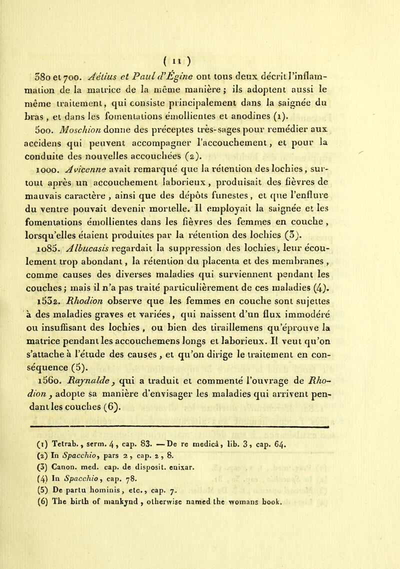 ( lO 38o et 700. Aéiîus et Paul cVEgine ont tous deux décrit l'inflam- mation de la matrice de la même manière; ils adoptent aussi le même traitement, qui consiste principalement dans la saignée du bras , et dans les fomentations ëmoilieoies et anodines (1). 5oo. Moschion donne des pi'ëcepies très-sages pour remédier aux accidens qui peuvent accompagner l'accouchement, et pour la conduite des nouvelles accouchées (2). 1000. Avicenne avait remarqué que la rétention des lochies, sur- tout après un accouchement laborieux, produisait des fièvres de mauvais caractère , ainsi que des dépôts funestes, et ([ue l'enflure du ventre pouvait devenir mortelle. Il employait la saignée et les fomentations émollienies dans les fièvres des femmes en couche , lorsqu'elles étaient produites par la rétention des lochies (3). io85. ^/^MCfl5W regardait la suppression des lochies, leur écou- lement trop abondant, la rétention du placenta et des membranes , comme causes des diverses maladies qui surviennent pendant les couches ; mais il n'a pas traité particulièrement de ces maladies (4). i532. Rhodion observe que les femmes en couche sont sujettes à des maladies graves et variées, qui naissent d'un flux immodéré ou insuffisant des lochies , ou bien des tiraillemens qu'éprouve la matrice pendant les accouchemens longs et laborieux. Il veut qu'on s'attache à l'étude des causes , et qu'on dirige le traitement en con- séquence (5). i56o. Rajnaldey qui a traduit et commenté l'ouvrage de Rho- dion j adopte sa manière d'envisager les maladies qui arr-ivent pen- dant les couches (6). (1) Tetrab. , serm. 4 , cap. 83. —De re medicâ, lib. 3 5 cap. 64. (2) In SpacchiOf pars 2 , cap. 2,8. (3) Canon, med. cap. de disposit. enixar. (4) In Spacchio y cap. 78. (5) De partu hominis, etc., cap. 7. (6) The birlh of mankjnd , olherwise named the womans book,