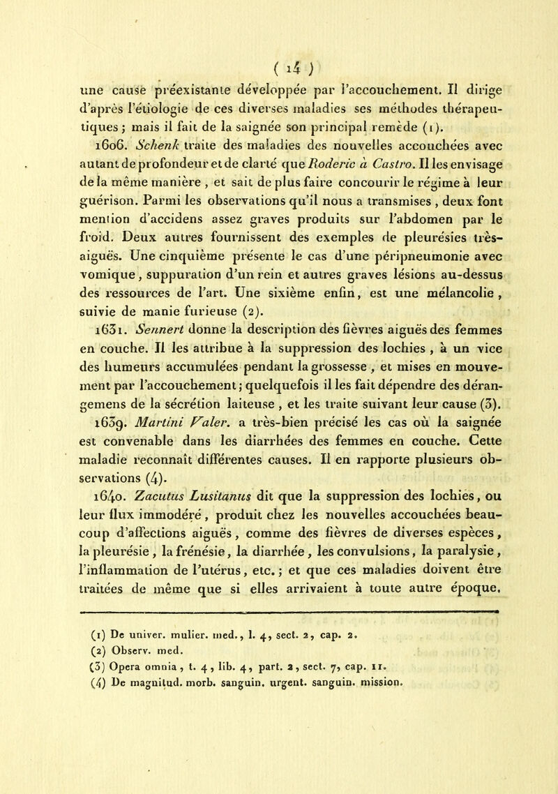 ( ) une cause préexistante développée par i'accoucliement. îi dirige d'après l'éliologie de ces diverses maladies ses méthodes thérapeu- tiques ; mais il fait de la saignée son principal remède (i). 1606. Schenk traite des maladies des nouvelles accouchées avec autantdeprofondeur et de clarté que Roderic à Ca5//'o. II les envisage de la même manière , et sait de plus faire concourir le régime à leur guérison. Parmi les observations qu'il nous a transmises , deux font meniion d'accidens assez graves produits sur l'abdomen par le froid. Deux autres fournissent des exemples de pleurésies très- aiguës. Une cinquième présente le cas d'une péripneumonie avec vomique, suppuration d'un rein et autres graves lésions au-dessus des ressources de l'art. Une sixième enfin, est une mélancolie , suivie de manie furieuse (2). i63i. Sennert donne la description des fièvres aiguës des femmes en couche. Il les attribue à la suppression des lochies , a. un vice des humeurs accumulées pendant la grossesse , et mises en mouve- ment par l'accouchement ; quelquefois il les fait dépendre des déran- gemens de la sécrétion laiteuse , et les traite suivant leur cause (3). 1639. Martini F^aler. a très-bien précisé les cas où la saignée est convenable dans les diari-hées des femmes en couche. Cette maladie reconnaît différentes causes. Il en rapporte plusieurs ob- servations (4). 1640. Zaciitus Lusitanus dit que la suppression des lochies, ou leur flux immodéré , produit chez les nouvelles accouchées beau- coup d'affections aiguës, comme des fièvres de diverses espèces, la pleurésie, la frénésie, la diarrhée, les convulsions, la paralysie, l'inflammation de l'utérus, etc. ; et que ces maladies doivent être traitées de même que si elles arrivaient à toute autre époque. (1) De univer. muller. med., 1. 4, sect. 2, cap. 2. (2) Obscrv. med. (3) Opéra omnla, t. 4, lib. 4, part, a, sect. 7, cap. ir.
