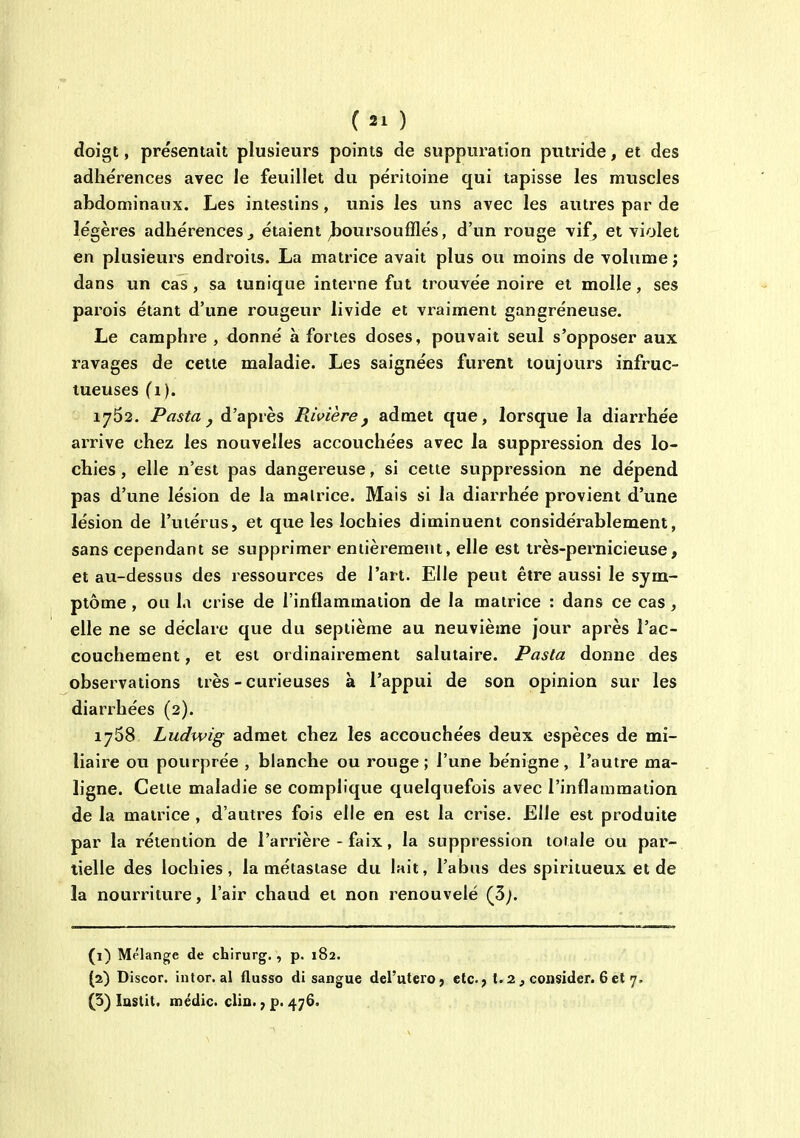doigt, présentait plusieurs points de suppuration putride, et des adhérences avec le feuillet du péritoine qui tapisse les muscles abdominaux. Les intestins, unis les uns avec les autres par de légères adhérences ^ étaient ^oursoufflés, d'un rouge vif, et violet en plusieurs endroits. La matrice avait plus ou moins de volume ; dans un cas, sa tunique interne fut trouvée noire et molle, ses parois étant d'une rougeur livide et vraiment gangréneuse. Le camphre , donné à fortes doses, pouvait seul s'opposer aux ravages de cette maladie. Les saignées furent toujours infruc- tueuses (i). 1762. Pasta j d'après Rivière, admet que, lorsque la diarrhée arrive chez les nouvelles accouchées avec la suppression des lo- chies , elle n'est pas dangereuse, si celte suppression ne dépend pas d'une lésion de la malrice. Mais si la diarrhée provient d'une lésion de l'uiérus, et que les lochies diminuent considéi^ablement, sans cependant se supprimer entièrement, elle est très-pernicieuse, et au-dessus des ressources de l'art. Elle peut être aussi le sym- ptôme , ou la crise de l'inflammation de la matrice : dans ce cas, elle ne se déclare que du septième au neuvième jour après l'ac- couchement , et est ordinairement salutaire. Pasta donne des observations très - curieuses à l'appui de son opinion sur les diarrhées (2). 1768 Ludwig admet chez les accouchées deux espèces de mi- liaire ou pourprée , blanche ou rouge ; l'une bénigne, l'autre ma- ligne. Cette maladie se complique quelquefois avec l'inflammation de la matrice , d'autres fois elle en est la crise. Elle est produite par la rétention de l'arrière - faix, la suppression totale ou par- tielle des lochies, la métastase du lait, l'abus des spiritueux et de la nourriture, l'air chaud et non renouvelé (3^. (1) Mélange de chirurg., p. 182. (2) Discor. intor. al flusso di sangue del'uterO} etc.; t.2 ^ consider. 6 et 7. (5) lastit. médic. clin. 7 p. 476.