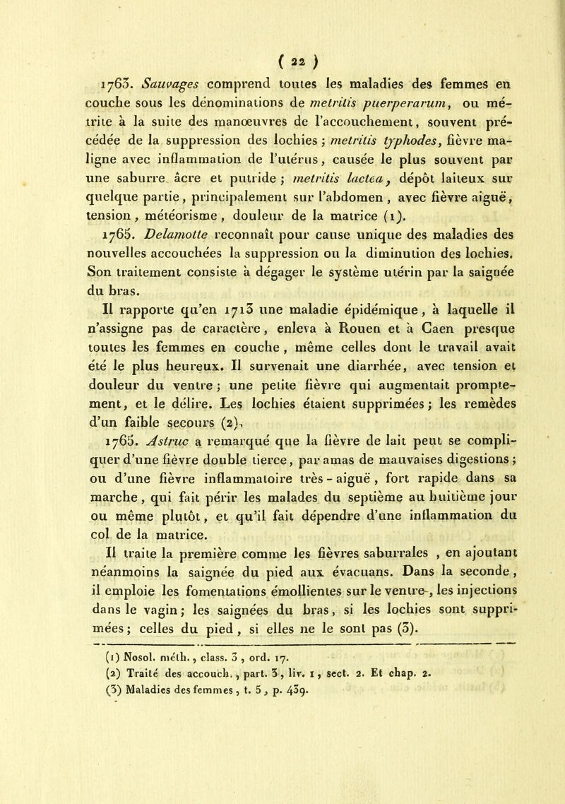 (32) 1765. Sauvages comprend toutes les maladies des femmes en couche sous les dénominations de melrilis puerperarum, ou mé- trite à la suite des manoeuvres de l'accouchement, souvent pré- cédée de la suppression des lochies ; metritis tjphodes, fièvre ma- ligne avec inflammation de l'utérus, causée le plus souvent par une saburre âcre et putride; metritis lacté a ^ dépôt laiteux sur quelque partie, principalement sur l'abdomen, avec fièvre aiguë, tension, météorisme , douleur de la matrice (1). 1765. Delamolte reconnaît pour cause unique des maladies des nouvelles accouchées la suppression ou la diminution des lochies. Son traitement consiste à dégager le système utérin par la saignée du bras. Il rapporte qu'en 1713 une maladie épidémique, à laquelle il n'assigne pas de caractère, enleva à Rouen et à Gaen presque toutes les femmes en couche , même celles dont le travail avait été le plus heureux. Il survenait une diarrhée, avec tension et douleur du ventre ; une petite fièvre qui augmentait prompte- ment, et le délire. Les lochies étaient supprimées; les remèdes d'un faible secours (2)^ 1765. Asiruc a remarqué que la fièvre de lait peut se compli- quer d'une fièvre double tierce, par amas de mauvaises digestions; ou d'une fièvre inflammatoire très - aiguë , fort rapide dans sa marche , qui fait périr les malades du septième au huitième jour ou même plutôt, et qu'il fait dépendre d'une inflammation du col de la matrice. Il traite la première comme les fièvres saburrales , en ajoutant néanmoins la saignée du pied aux évacuans. Dans la seconde , il emploie les fomentations émolHentes sur le ventre-, les injections dans le vagin ; les saignées du bras, si les lochies sont suppri- mées ; celles du pied , si elles ne le sont pas (3). (1) Nosol. mélh., class. 3 , ord. 17. (2) Traité des accouch. , part. 3 , liv. i, scct. 2. Et chap. 2.