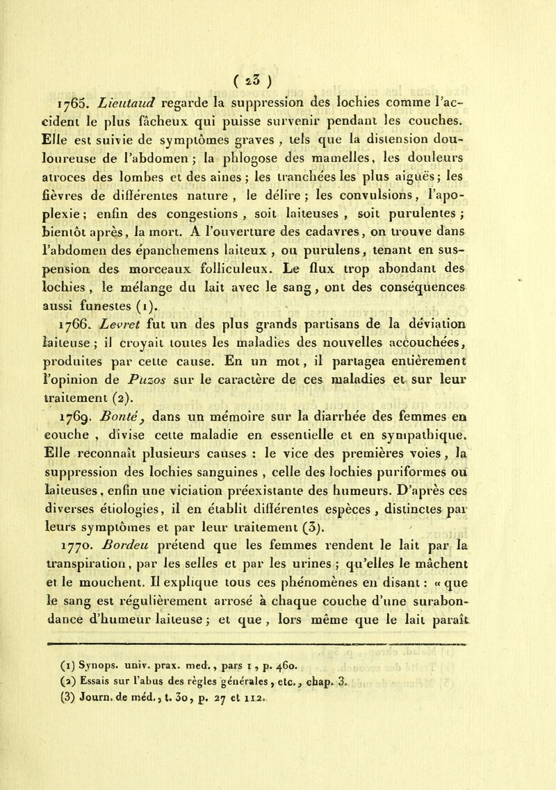 (.3) 1765. Lieutaud regarde la suppression des lochies comme l'ae- cîdeni le plus fâcheux qui puisse survenir pendant les couches. Elle est suivie de symptômes graves , tels que la disiension dou- loureuse de l'abdomen; la phiogose des mamelles, les douleurs atroces des lombes et des aines; les iranche'es les plus aiguës; les jSèvres de différentes nature, le délire; les convulsions, l'apo- plexie ; enfin des congestions , soit laiteuses , soit purulentes ; bientôt après, la mort. A l'ouverture des cadavres, on trouve dans l'abdomen des épanchemens laiteux , ou purulens, tenant en sus- pension des morceaux folliculeux. Le flux trop abondant des lochies , le mélange du lait avec le sang, ont des conséquences aussi funestes (1). 1766. Levret fut un des plus grands partisans de la déviation laiteuse; il croyait toutes les maladies des nouvelles accouchées, produites par cette cause. En un mot, il partagea entièrement l'opinion de Piizos sur le cax^actère de ces maladies et sur leur traitement (2). 1769. BoTitéy dans un mémoire sur la diarrhée des femmes en eouche , divise cette maladie en essentielle et en sympathique. Elle reconnaît plusieurs causes : le vice des premières voies , la suppression des lochies sanguines , celle des lochies puriformes ou laiteuses, enfin une viciation préexistante des humeurs. D'après ces diverses étiologies, il en établit différentes espèces, distinctes par leurs symptômes et par leur traitement (3). ' . 1770. Bordeu pi^étend que les femmes rendent le lait par la transpiration, par les selles et par les urines ; qu'elles le mâchent et le mouchent. Il explique tous ces phénomènes en disant : « que le sang est régulièrement arrosé à chaque couche d'une surabon- dance d'humeur laiteuse ; et que, lors même que le lait paraît (i) Synops. univ. prax. med., pars i, p. 460. (3) Essais sur l'abus des règles générales ^ etc., cbap. 3- (3) Journ.de méd,, t. 3o, p. 27 et 11.2.