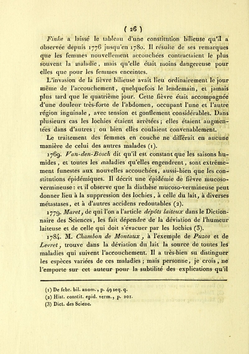 Finke a laissé le tableau d'une constiluiîon bilieuse qu'il a observée depuis 1776 Jusqu'en 1780. II résulie de ses remarques que les femme?i nouvellement accouchées contractaient le plus souvent la maladie , mais qu'elle était moins dangereuse pour elles que pour les femmes enceintes. L'invasion de la fièvre bilieuse avait lieu ordinairement le jour même de l'accouchement, quelquefois le lendemain, et jamais plus tard que le quatrième jour. Cette fièvre était accompagnée d'une douleur très-forte de l'abdomen, occupant l'une et l'autrei l'égion inguinale , avec tension et gonflement considérables. Daris plusieurs cas les lochies étaient arrêtées ; elles étaient augmen- tées dans d'autres ; ou bien elles coulaient convenablement. Le traitement des femmes en couche ne différait en aucune manière de celui des autres malades (i). 1769. Van-den-Bosch dit qu'il est constant que les saisons hu- mides , et toutes leis maladies qu'elles engendrent, sont extrême- ment funestes aux nouvelles accouchées, aussi-bien que les con- stitutions épidémiques. Il décrit une épidémie de fièvre mucoso- vermineuse : et il observe que la diathèse mucoso-vermineuse peut donner lieu à la suppression des lochies, à celle du lait, à diverses métastases, et à d'autres accidens redoutables (2). 1779. Maretj de qui l'on a l'article dépôts laiteux dans le Diction- naire des Sciences, les fait dépendre de la déviation de l'humeur laiteuse et de celle qui doit s'évacuer par les lochies (5). 1784. M. Chamhon de Montatix j à l'exemple de Puzos et de Levret j trouve dans la déviation du lait la source de toutes les maladies qui suivent l'accouchement. Il a très-bien su distinguer les espèces variées de ces maladies ; mais personne, je crois , ne l'emporte sur cet auteur pour la subtilité des explications qu'il (1) De febr. bil. anom., p. 49 scq. q- (2) Hist. conslit. epid. verm., p. 201. (3) Dict. des Sclenc.