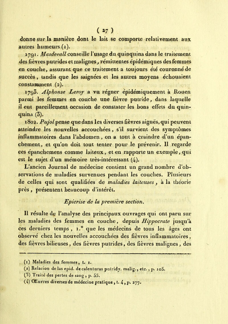 ( ^7 ) donne sur la manière dont le lait se comporte relativement aux autres humeurs (i). 179]. Masdevall conseille l'usage du quinquina dans le traitement des fièvres putrides et malignes ^ rémittentes épidémiques des femmes en couche, assurant que ce traitement a toujours été couronné de succès, tandis que les saignées et les autres moyens échouaient constamment (2). 1793. Alphonse Leroy a vu régner épidémiquement à Rouen parmi les femmes en couche une fièvre putride, dans laquelle il eut pareillement occasion de constater les bons effets du quin- quina (3). t8o2. Pw/o/pense que dans les diverses fièvres aiguës, qui peuvent atteindre les nouvelles accouchées, s'il survient des symptômes jnflammatoires dans l'abdomen, on a tout à craindre d'un épan- chement, et qu'on doit tout tenter pour le prévenir. Il regarde ces épanchemens comme laiteux, et en rapporte un exemple, qui est le sujet d'un mémoire très-intéressant (4). L'ancien Journal de médecine contient un grand nombre d'ob- servations de maladies survenues pendant les couches. Plusieurs de celles qui sont qualifiées de maladies laiteuses y à la théorie près , présentent beaucoup d'intérêt. Epicrise de la première section. Il résulte de l'analyse des principaux ouvrages qui ont paru sur les maladies des femmes en couche, depuis Hippocrate jusqu'à ces derniers temps , i.** que les médecins de tous les âges ont observé chez les nouvelles accouchées des fièvres inflammatoires, des fièvresbiheuses, des fièvres putrides, des fièvres malignes, des (i) Maladies des femmes, t. i. (z) Relacion de las epid. decalenturas putridj. malig., etc., p. 106'. (5) Traité des pertes de sang , p, 55.